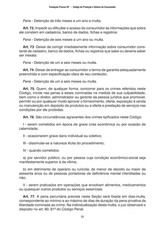 25
	 Pena - Detenção de três meses a um ano e multa.
	 Art. 72. Impedir ou dificultar o acesso do consumidor às informações que sobre
ele constem em cadastros, banco de dados, fichas e registros:
	 Pena - Detenção de seis meses a um ano ou multa.
	 Art. 73. Deixar de corrigir imediatamente informação sobre consumidor cons-
tante de cadastro, banco de dados, fichas ou registros que sabe ou deveria saber
ser inexata:
	 Pena - Detenção de um a seis meses ou multa.
	 Art. 74. Deixar de entregar ao consumidor o termo de garantia adequadamente
preenchido e com especificação clara de seu conteúdo;
	 Pena - Detenção de um a seis meses ou multa.
	 Art. 75. Quem, de qualquer forma, concorrer para os crimes referidos neste
Código, incide nas penas a esses cominadas na medida de sua culpabilidade,
bem como o diretor, administrador ou gerente da pessoa jurídica que promover,
permitir ou por qualquer modo aprovar o fornecimento, oferta, exposição à venda
ou manutenção em depósito de produtos ou a oferta e prestação de serviços nas
condições por ele proibidas.
	 Art. 76. São circunstâncias agravantes dos crimes tipificados neste Código:
	 I - serem cometidos em época de grave crise econômica ou por ocasião de
calamidade;
	 II - ocasionarem grave dano individual ou coletivo;
	 III - dissimular-se a natureza ilícita do procedimento;
	 IV - quando cometidos:
	 a) por servidor público, ou por pessoa cuja condição econômico-social seja
manifestamente superior à da vítima;
	 b) em detrimento de operário ou rurícola; de menor de dezoito ou maior de
sessenta anos ou de pessoas portadoras de deficiência mental interditadas ou
não;
	 V - serem praticados em operações que envolvam alimentos, medicamentos
ou quaisquer outros produtos ou serviços essenciais.
	 Art. 77. A pena pecuniária prevista nesta Seção será fixada em dias-multa,
correspondente ao mínimo e ao máximo de dias de duração da pena privativa da
liberdade cominada ao crime. Na individualização desta multa, o juiz observará o
disposto no art. 60, §1º do Código Penal.
Fundação Procon-SP – Código de Proteção e Defesa do Consumidor
 