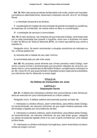 26
	 Art. 78. Além das penas privativas de liberdade e de multa, podem ser impostas,
cumulativa ou alternadamente, observado o disposto nos arts. 44 a 47, do Código
Penal:
	 I - a interdição temporária de direitos;
	 II - a publicação em órgãos de comunicação de grande circulação ou audiência,
às expensas do condenado, de notícia sobre os fatos e a condenação;
	 III - a prestação de serviços à comunidade.
Art. 79. O valor da fiança, nas infrações de que trata este Código, será fixado pelo
juiz ou pela autoridade que presidir o inquérito, entre cem e duzentas mil vezes
o valor do Bônus do Tesouro Nacional (BTN), ou índice equivalente que venha a
substituí-lo.
	 Parágrafo único. Se assim recomendar a situação econômica do indiciado ou
réu, a fiança poderá ser:
	 a) reduzida até a metade do seu valor mínimo;
	 b) aumentada pelo juiz até vinte vezes.
	 Art. 80. No processo penal atinente aos crimes previstos neste Código, bem
como a outros crimes e contravenções que envolvam relações de consumo, po-
derão intervir, como assistentes do Ministério Público, os legitimados indicados no
art. 82, inciso III e IV, aos quais também é facultado propor ação penal subsidiária,
se a denúncia não for oferecida no prazo legal.
TÍTULO III
Da Defesa do Consumidor em Juízo
CAPÍTULO I
Disposições Gerais
	Art. 81. A defesa dos interesses e direitos dos consumidores e das vítimas po-
derá ser exercida em juízo individualmente ou a título coletivo.
	 Parágrafo único. A defesa coletiva será exercida quando se tratar de:
	 I - interesses ou direitos difusos, assim entendidos, para efeitos deste Código,
os transindividuais, de natureza indivisível, de que sejam titulares pessoas inde-
terminadas e ligadas por circunstâncias de fato;
	 II - interesses ou direitos coletivos, assim entendidos, para efeitos deste Código,
os transindividuais, de natureza indivisível, de que seja titular grupo, categoria
ou classe de pessoas ligadas entre si ou com a parte contrária por uma relação
jurídica base;
	 III - interesses ou direitos individuais homogêneos, assim entendidos os decor-
rentes de origem comum.
Fundação Procon-SP – Código de Proteção e Defesa do Consumidor
 