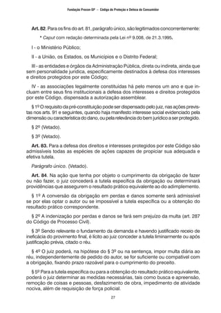 27
	 Art. 82. Para os fins do art. 81, parágrafo único, são legitimados concorrentemente:
		 * Caput com redação determinada pela Lei nº 9.008, de 21.3.1995.
	 I - o Ministério Público;
	 II - a União, os Estados, os Municípios e o Distrito Federal;
	 III - as entidades e órgãos da Administração Pública, direta ou indireta, ainda que
sem personalidade jurídica, especificamente destinados à defesa dos interesses
e direitos protegidos por este Código;
	 IV - as associações legalmente constituídas há pelo menos um ano e que in-
cluam entre seus fins institucionais a defesa dos interesses e direitos protegidos
por este Código, dispensada a autorização assemblear.
	 § 1º O requisito da pré-constituição pode ser dispensado pelo juiz, nas ações previs-
tas nos arts. 91 e seguintes, quando haja manifesto interesse social evidenciado pela
dimensãooucaracterísticadodano,oupelarelevânciadobemjurídicoaserprotegido.
	 § 2º (Vetado).
	 § 3º (Vetado).
	 Art. 83. Para a defesa dos direitos e interesses protegidos por este Código são
admissíveis todas as espécies de ações capazes de propiciar sua adequada e
efetiva tutela.
	 Parágrafo único. (Vetado).
	 Art. 84. Na ação que tenha por objeto o cumprimento da obrigação de fazer
ou não fazer, o juiz concederá a tutela específica da obrigação ou determinará
providências que assegurem o resultado prático equivalente ao do adimplemento.
	 § 1º A conversão da obrigação em perdas e danos somente será admissível
se por elas optar o autor ou se impossível a tutela específica ou a obtenção do
resultado prático correspondente.
	 § 2º A indenização por perdas e danos se fará sem prejuízo da multa (art. 287
do Código de Processo Civil).
	 § 3º Sendo relevante o fundamento da demanda e havendo justificado receio de
ineficácia do provimento final, é lícito ao juiz conceder a tutela liminarmente ou após
justificação prévia, citado o réu.
	 § 4º O juiz poderá, na hipótese do § 3º ou na sentença, impor multa diária ao
réu, independentemente de pedido do autor, se for suficiente ou compatível com
a obrigação, fixando prazo razoável para o cumprimento do preceito.
	 § 5º Para a tutela específica ou para a obtenção do resultado prático equivalente,
poderá o juiz determinar as medidas necessárias, tais como busca e apreensão,
remoção de coisas e pessoas, desfazimento de obra, impedimento de atividade
nociva, além de requisição de força policial.
Fundação Procon-SP – Código de Proteção e Defesa do Consumidor
 