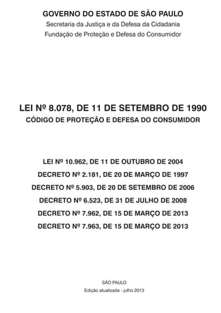 GOVERNO DO ESTADO DE SÃO PAULO
Secretaria da Justiça e da Defesa da Cidadania
Fundação de Proteção e Defesa do Consumidor
LEI Nº 8.078, DE 11 DE SETEMBRO DE 1990
CÓDIGO DE PROTEÇÃO E DEFESA DO CONSUMIDOR
LEI Nº 10.962, DE 11 DE OUTUBRO DE 2004
DECRETO Nº 2.181, DE 20 DE MARÇO DE 1997
DECRETO Nº 5.903, DE 20 DE SETEMBRO DE 2006
DECRETO Nº 6.523, DE 31 DE JULHO DE 2008
DECRETO Nº 7.962, DE 15 DE MARÇO DE 2013
DECRETO Nº 7.963, DE 15 DE MARÇO DE 2013
São Paulo
Edição atualizada - julho 2013
 