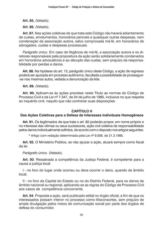 28
	 Art. 85. (Vetado).
	 Art. 86. (Vetado).
	 Art. 87. Nas ações coletivas de que trata este Código não haverá adiantamento
de custas, emolumentos, honorários periciais e quaisquer outras despesas, nem
condenação da associação autora, salvo comprovada má-fé, em honorários de
advogados, custas e despesas processuais.
	 Parágrafo único. Em caso de litigância de má-fé, a associação autora e os di-
retores responsáveis pela propositura da ação serão solidariamente condenados
em honorários advocatícios e ao décuplo das custas, sem prejuízo da responsa-
bilidade por perdas e danos.
	 Art. 88. Na hipótese do art. 13, parágrafo único deste Código, a ação de regresso
poderá ser ajuizada em processo autônomo, facultada a possibilidade de prosseguir-
-se nos mesmos autos, vedada a denunciação da lide.
	 Art. 89. (Vetado).
	 Art. 90. Aplicam-se às ações previstas neste Título as normas do Código de
Processo Civil e da Lei nº 7.347, de 24 de julho de 1985, inclusive no que respeita
ao inquérito civil, naquilo que não contrariar suas disposições.
CAPÍTULO II
Das Ações Coletivas para a Defesa de Interesses Individuais Homogêneos
	 Art. 91. Os legitimados de que trata o art. 82 poderão propor, em nome próprio e
no interesse das vítimas ou seus sucessores, ação civil coletiva de responsabilidade
pelosdanosindividualmentesofridos,deacordocomodispostonosartigosseguintes.
		 * Artigo com redação determinada pela Lei nº 9.008, de 21.3.1995.
	 Art. 92. O Ministério Público, se não ajuizar a ação, atuará sempre como fiscal
da lei.
	 Parágrafo único. (Vetado).
	 Art. 93. Ressalvada a competência da Justiça Federal, é competente para a
causa a justiça local:
	 I - no foro do lugar onde ocorreu ou deva ocorrer o dano, quando de âmbito
local;
	 II - no foro da Capital do Estado ou no do Distrito Federal, para os danos de
âmbito nacional ou regional, aplicando-se as regras do Código de Processo Civil
aos casos de competência concorrente.
	 Art. 94. Proposta a ação, será publicado edital no órgão oficial, a fim de que os
interessados possam intervir no processo como litisconsortes, sem prejuízo de
ampla divulgação pelos meios de comunicação social por parte dos órgãos de
defesa do consumidor.
Fundação Procon-SP – Código de Proteção e Defesa do Consumidor
 