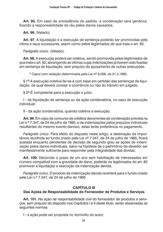 29
	 Art. 95. Em caso de procedência do pedido, a condenação será genérica,
fixando a responsabilidade do réu pelos danos causados.
	 Art. 96. (Vetado).
	 Art. 97. A liquidação e a execução de sentença poderão ser promovidas pela
vítima e seus sucessores, assim como pelos legitimados de que trata o art. 82.
	 Parágrafo único. (Vetado).
	 Art. 98. A execução poderá ser coletiva, sendo promovida pelos legitimados de
que trata o art. 82, abrangendo as vítimas cujas indenizações já tiverem sido fixadas
em sentença de liquidação, sem prejuízo do ajuizamento de outras execuções.
		 * Caput com redação determinada pela Lei nº 9.008, de 21.3.1995.
	 § 1º A execução coletiva far-se-á com base em certidão das sentenças de liqui-
dação, da qual deverá constar a ocorrência ou não do trânsito em julgado.
	 § 2º É competente para a execução o juízo:
	 I - da liquidação da sentença ou da ação condenatória, no caso de execução
individual;
	 II - da ação condenatória, quando coletiva a execução.
	 Art. 99. Em caso de concurso de créditos decorrentes de condenação prevista na
Lei n.º 7.347, de 24 de julho de 1985, e de indenizações pelos prejuízos individuais
resultantes do mesmo evento danoso, estas terão preferência no pagamento.
	 Parágrafo único. Para efeito do disposto neste artigo, a destinação da impor-
tância recolhida ao fundo criado pela Lei nº 7.347, de 24 de julho de 1985, ficará
sustada enquanto pendentes de decisão de segundo grau as ações de indeni-
zação pelos danos individuais, salvo na hipótese de o patrimônio do devedor ser
manifestamente suficiente para responder pela integralidade das dívidas.
	 Art. 100. Decorrido o prazo de um ano sem habilitação de interessados em
número compatível com a gravidade do dano, poderão os legitimados do art. 82
promover a liquidação e execução da indenização devida.
	 Parágrafo único. O produto da indenização devida reverterá para o fundo criado
pela Lei n.º 7.347, de 24 de julho de 1985.
CAPÍTULO III
Das Ações de Responsabilidade do Fornecedor de Produtos e Serviços
	 Art. 101. Na ação de responsabilidade civil do fornecedor de produtos e servi-
ços, sem prejuízo do disposto nos Capítulos I e II deste título, serão observadas as
seguintes normas:
	 I - a ação pode ser proposta no domicílio do autor;
Fundação Procon-SP – Código de Proteção e Defesa do Consumidor
 