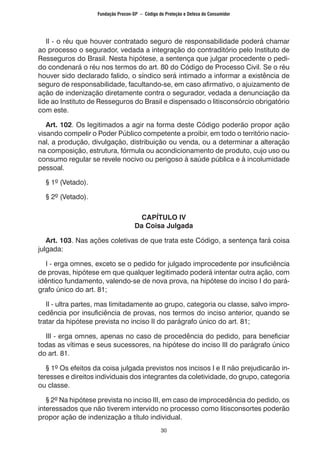 30
	 II - o réu que houver contratado seguro de responsabilidade poderá chamar
ao processo o segurador, vedada a integração do contraditório pelo Instituto de
Resseguros do Brasil. Nesta hipótese, a sentença que julgar procedente o pedi-
do condenará o réu nos termos do art. 80 do Código de Processo Civil. Se o réu
houver sido declarado falido, o síndico será intimado a informar a existência de
seguro de responsabilidade, facultando-se, em caso afirmativo, o ajuizamento de
ação de indenização diretamente contra o segurador, vedada a denunciação da
lide ao Instituto de Resseguros do Brasil e dispensado o litisconsórcio obrigatório
com este.
	 Art. 102. Os legitimados a agir na forma deste Código poderão propor ação
visando compelir o Poder Público competente a proibir, em todo o território nacio-
nal, a produção, divulgação, distribuição ou venda, ou a determinar a alteração
na composição, estrutura, fórmula ou acondicionamento de produto, cujo uso ou
consumo regular se revele nocivo ou perigoso à saúde pública e à incolumidade
pessoal.
	 § 1º (Vetado).
	 § 2º (Vetado).
CAPÍTULO IV
Da Coisa Julgada
	 Art. 103. Nas ações coletivas de que trata este Código, a sentença fará coisa
julgada:
	 I - erga omnes, exceto se o pedido for julgado improcedente por insuficiência
de provas, hipótese em que qualquer legitimado poderá intentar outra ação, com
idêntico fundamento, valendo-se de nova prova, na hipótese do inciso I do pará-
grafo único do art. 81;
	 II - ultra partes, mas limitadamente ao grupo, categoria ou classe, salvo impro-
cedência por insuficiência de provas, nos termos do inciso anterior, quando se
tratar da hipótese prevista no inciso II do parágrafo único do art. 81;
	 III - erga omnes, apenas no caso de procedência do pedido, para beneficiar
todas as vítimas e seus sucessores, na hipótese do inciso III do parágrafo único
do art. 81.
	 § 1º Os efeitos da coisa julgada previstos nos incisos I e II não prejudicarão in-
teresses e direitos individuais dos integrantes da coletividade, do grupo, categoria
ou classe.
	 § 2º Na hipótese prevista no inciso III, em caso de improcedência do pedido, os
interessados que não tiverem intervido no processo como litisconsortes poderão
propor ação de indenização a título individual.
Fundação Procon-SP – Código de Proteção e Defesa do Consumidor
 