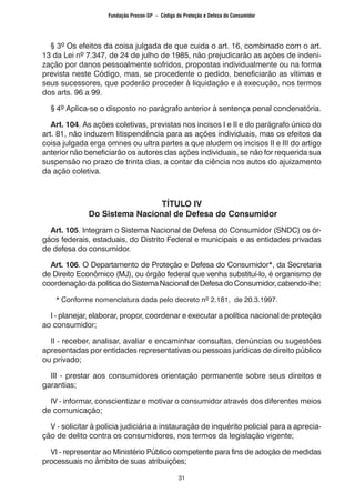 31
	 § 3º Os efeitos da coisa julgada de que cuida o art. 16, combinado com o art.
13 da Lei nº 7.347, de 24 de julho de 1985, não prejudicarão as ações de indeni-
zação por danos pessoalmente sofridos, propostas individualmente ou na forma
prevista neste Código, mas, se procedente o pedido, beneficiarão as vítimas e
seus sucessores, que poderão proceder à liquidação e à execução, nos termos
dos arts. 96 a 99.
	 § 4º Aplica-se o disposto no parágrafo anterior à sentença penal condenatória.
	 Art. 104. As ações coletivas, previstas nos incisos I e II e do parágrafo único do
art. 81, não induzem litispendência para as ações individuais, mas os efeitos da
coisa julgada erga omnes ou ultra partes a que aludem os incisos II e III do artigo
anterior não beneficiarão os autores das ações individuais, se não for requerida sua
suspensão no prazo de trinta dias, a contar da ciência nos autos do ajuizamento
da ação coletiva.
TÍTULO IV
Do Sistema Nacional de Defesa do Consumidor
	 Art. 105. Integram o Sistema Nacional de Defesa do Consumidor (SNDC) os ór-
gãos federais, estaduais, do Distrito Federal e municipais e as entidades privadas
de defesa do consumidor.
	 Art. 106. O Departamento de Proteção e Defesa do Consumidor*, da Secretaria
de Direito Econômico (MJ), ou órgão federal que venha substituí-lo, é organismo de
coordenação da política do Sistema Nacional de Defesa do Consumidor, cabendo-lhe:
		* Conforme nomenclatura dada pelo decreto nº 2.181, de 20.3.1997.
	 I - planejar, elaborar, propor, coordenar e executar a política nacional de proteção
ao consumidor;
	 II - receber, analisar, avaliar e encaminhar consultas, denúncias ou sugestões
apresentadas por entidades representativas ou pessoas jurídicas de direito público
ou privado;
	 III - prestar aos consumidores orientação permanente sobre seus direitos e
garantias;
	 IV - informar, conscientizar e motivar o consumidor através dos diferentes meios
de comunicação;
	 V - solicitar à polícia judiciária a instauração de inquérito policial para a aprecia-
ção de delito contra os consumidores, nos termos da legislação vigente;
	 VI - representar ao Ministério Público competente para fins de adoção de medidas
processuais no âmbito de suas atribuições;
Fundação Procon-SP – Código de Proteção e Defesa do Consumidor
 