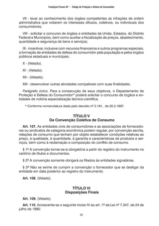 32
	 VII - levar ao conhecimento dos órgãos competentes as infrações de ordem
administrativa que violarem os interesses difusos, coletivos, ou individuais dos
consumidores;
	 VIII - solicitar o concurso de órgãos e entidades da União, Estados, do Distrito
Federal e Municípios, bem como auxiliar a fiscalização de preços, abastecimento,
quantidade e segurança de bens e serviços;
	 IX - incentivar, inclusive com recursos financeiros e outros programas especiais,
a formação de entidades de defesa do consumidor pela população e pelos órgãos
públicos estaduais e municipais;
	 X - (Vetado).
	 XI - (Vetado).
	 XII - (Vetado).
	 XIII - desenvolver outras atividades compatíveis com suas finalidades.
	 Parágrafo único. Para a consecução de seus objetivos, o Departamento de
Proteção e Defesa do Consumidor* poderá solicitar o concurso de órgãos e en-
tidades de notória especialização técnico-científica.
		* Conforme nomenclatura dada pelo decreto nº 2.181, de 20.3.1997.
TÍTULO V
Da Convenção Coletiva de Consumo
	 Art. 107. As entidades civis de consumidores e as associações de fornecedo-
res ou sindicatos de categoria econômica podem regular, por convenção escrita,
relações de consumo que tenham por objeto estabelecer condições relativas ao
preço, à qualidade, à quantidade, à garantia e características de produtos e ser-
viços, bem como à reclamação e composição do conflito de consumo.
	 § 1º A convenção tornar-se-á obrigatória a partir do registro do instrumento no
cartório de títulos e documentos.
	 § 2º A convenção somente obrigará os filiados às entidades signatárias.
	 § 3º Não se exime de cumprir a convenção o fornecedor que se desligar da
entidade em data posterior ao registro do instrumento.
	 Art. 108. (Vetado).
TÍTULO VI
Disposições Finais
	 Art. 109. (Vetado).
	 Art. 110. Acrescente-se o seguinte inciso IV ao art. 1º da Lei nº 7.347, de 24 de
julho de 1985:
Fundação Procon-SP – Código de Proteção e Defesa do Consumidor
 