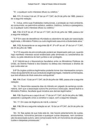 33
	 “IV - a qualquer outro interesse difuso ou coletivo.”
	 Art. 111. O inciso II do art. 5º da Lei nº 7.347, de 24 de julho de 1985, passa a
ter a seguinte redação:
	 “II - inclua, entre suas finalidades institucionais, a proteção ao meio ambiente,
ao consumidor, ao patrimônio artístico, estético, histórico, turístico e paisagístico,
ou a qualquer outro interesse difuso ou coletivo.”
	 Art. 112. O § 3º do art. 5º da Lei nº 7.347, de 24 de julho de 1985, passa a ter
a seguinte redação:
	 “§ 3º Em caso de desistência infundada ou abandono da ação por associação
legitimada, o Ministério Público ou outro legitimado assumirá a titularidade ativa.”
	 Art. 113. Acrescente-se os seguintes §§ 4º, 5º e 6º ao art. 5º da Lei n.º 7.347,
de 24 de julho de 1985:
	 “§ 4.º O requisito da pré-constituição poderá ser dispensado pelo juiz, quando
haja manifesto interesse social evidenciado pela dimensão ou característica do
dano, ou pela relevância do bem jurídico a ser protegido.
	 § 5.º Admitir-se-á o litisconsórcio facultativo entre os Ministérios Públicos da
União, do Distrito Federal e dos Estados na defesa dos interesses e direitos de
que cuida esta Lei.
	 § 6º Os órgãos públicos legitimados poderão tomar dos interessados compro-
misso de ajustamento de sua conduta às exigências legais, mediante combinações,
que terá eficácia de título executivo extrajudicial.”
	 Art. 114. O art. 15 da Lei nº 7.347, de 24 de julho de 1985, passa a ter a seguinte
redação:
	 “Art. 15. Decorridos sessenta dias do trânsito em julgado da sentença conde-
natória, sem que a associação autora lhe promova a execução, deverá fazê-lo o
Ministério Público, facultada igual iniciativa aos demais legitimados.”
	 Art. 115. Suprima-se o caput do art. 17 da Lei nº 7.347, de 24 de julho de 1985,
passando o parágrafo único a constituir o caput, com a seguinte redação:
	 “Art. 17. Em caso de litigância de má-fé, a danos.”
	 Art. 116. Dê-se a seguinte redação ao art. 18 da Lei nº7.347, de 24 de julho de
1985:
	 “Art. 18. Nas ações de que trata esta lei, não haverá adiantamento de custas,
emolumentos, honorários periciais e quaisquer outras despesas, nem condena-
ção da associação autora, salvo comprovada má-fé, em honorários de advogado,
custas e despesas processuais.”
Fundação Procon-SP – Código de Proteção e Defesa do Consumidor
 