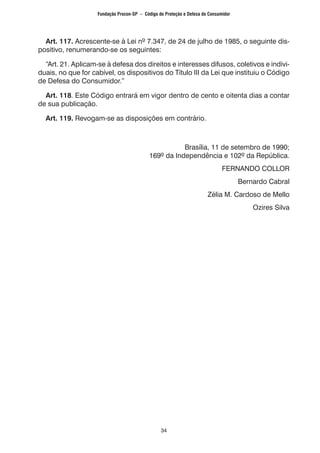 34
	 Art. 117. Acrescente-se à Lei nº 7.347, de 24 de julho de 1985, o seguinte dis-
positivo, renumerando-se os seguintes:
	 “Art. 21. Aplicam-se à defesa dos direitos e interesses difusos, coletivos e indivi-
duais, no que for cabível, os dispositivos do Título III da Lei que instituiu o Código
de Defesa do Consumidor.”
	 Art. 118. Este Código entrará em vigor dentro de cento e oitenta dias a contar
de sua publicação.
	 Art. 119. Revogam-se as disposições em contrário.
				 Brasília, 11 de setembro de 1990;
169º da Independência e 102º da República.
FERNANDO COLLOR
Bernardo Cabral
Zélia M. Cardoso de Mello
Ozires Silva
Fundação Procon-SP – Código de Proteção e Defesa do Consumidor
 