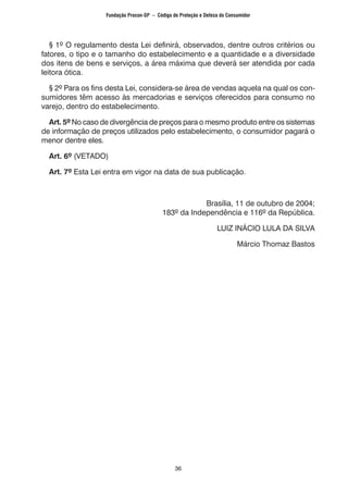36
§ 1º O regulamento desta Lei definirá, observados, dentre outros critérios ou
fatores, o tipo e o tamanho do estabelecimento e a quantidade e a diversidade
dos itens de bens e serviços, a área máxima que deverá ser atendida por cada
leitora ótica.
§ 2º Para os fins desta Lei, considera-se área de vendas aquela na qual os con-
sumidores têm acesso às mercadorias e serviços oferecidos para consumo no
varejo, dentro do estabelecimento.
Art. 5º No caso de divergência de preços para o mesmo produto entre os sistemas
de informação de preços utilizados pelo estabelecimento, o consumidor pagará o
menor dentre eles.
Art. 6º (VETADO)
Art. 7º Esta Lei entra em vigor na data de sua publicação.
Brasília, 11 de outubro de 2004;
183º da Independência e 116º da República.
LUIZ INÁCIO LULA DA SILVA
Márcio Thomaz Bastos
Fundação Procon-SP – Código de Proteção e Defesa do Consumidor
 