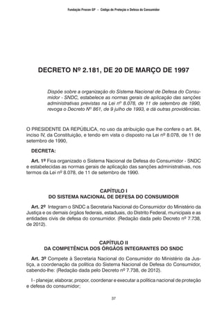 37
DECRETO Nº 2.181, DE 20 DE MARÇO DE 1997
	
Dispõe sobre a organização do Sistema Nacional de Defesa do Consu-
midor - SNDC, estabelece as normas gerais de aplicação das sanções
administrativas previstas na Lei nº 8.078, de 11 de setembro de 1990,
revoga o Decreto Nº 861, de 9 julho de 1993, e dá outras providências.
O PRESIDENTE DA REPÚBLICA, no uso da atribuição que lhe confere o art. 84,
inciso IV, da Constituição, e tendo em vista o disposto na Lei nº 8.078, de 11 de
setembro de 1990,
DECRETA:
Art. 1º Fica organizado o Sistema Nacional de Defesa do Consumidor - SNDC
e estabelecidas as normas gerais de aplicação das sanções administrativas, nos
termos da Lei nº 8.078, de 11 de setembro de 1990.
CAPÍTULO I
DO SISTEMA NACIONAL DE DEFESA DO CONSUMIDOR
Art. 2º Integram o SNDC a Secretaria Nacional do Consumidor do Ministério da
Justiça e os demais órgãos federais, estaduais, do Distrito Federal, municipais e as
entidades civis de defesa do consumidor. (Redação dada pelo Decreto nº 7.738,
de 2012).
CAPÍTULO II
DA COMPETÊNCIA DOS ÓRGÃOS INTEGRANTES DO SNDC
Art. 3º Compete à Secretaria Nacional do Consumidor do Ministério da Jus-
tiça, a coordenação da política do Sistema Nacional de Defesa do Consumidor,
cabendo-lhe: (Redação dada pelo Decreto nº 7.738, de 2012).
I - planejar, elaborar, propor, coordenar e executar a política nacional de proteção
e defesa do consumidor;
Fundação Procon-SP – Código de Proteção e Defesa do Consumidor
 