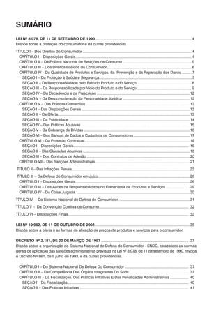 Sumário
LEI Nº 8.078, DE 11 DE SETEMBRO DE 1990............................................................................................... 4
Dispõe sobre a proteção do consumidor e dá outras providências.
TÍTULO I – Dos Direitos do Consumidor........................................................................................................... 4
	 CAPÍTULO I – Disposições Gerais.................................................................................................................. 4
	 CAPÍTULO II – Da Política Nacional de Relações de Consumo.................................................................... 5
	 CAPÍTULO III – Dos Direitos Básicos do Consumidor................................................................................... 6
	 CAPÍTULO IV – Da Qualidade de Produtos e Serviços, da Prevenção e da Reparação dos Danos.......... 7
		 SEÇÃO I – Da Proteção à Saúde e Segurança........................................................................................... 7
		 SEÇÃO II – Da Responsabilidade pelo Fato do Produto e do Serviço...................................................... 8
		 SEÇÃO III – Da Responsabilidade por Vício do Produto e do Serviço...................................................... 9
		 SEÇÃO IV – Da Decadência e da Prescrição........................................................................................... 12
		 SEÇÃO V – Da Desconsideração da Personalidade Jurídica.................................................................. 12
	 CAPÍTULO V – Das Práticas Comerciais...................................................................................................... 13
		 SEÇÃO I – Das Disposições Gerais.......................................................................................................... 13
		 SEÇÃO II – Da Oferta................................................................................................................................. 13
		 SEÇÃO III – Da Publicidade...................................................................................................................... 14
		 SEÇÃO IV – Das Práticas Abusivas........................................................................................................... 15
		 SEÇÃO V – Da Cobrança de Dívidas........................................................................................................ 16
		 SEÇÃO VI – Dos Bancos de Dados e Cadastros de Consumidores....................................................... 17
	 CAPÍTULO VI – Da Proteção Contratual....................................................................................................... 18
		 SEÇÃO I – Disposições Gerais................................................................................................................. .18
		 SEÇÃO II – Das Cláusulas Abusivas......................................................................................................... 18
		 SEÇÃO III – Dos Contratos de Adesão..................................................................................................... 20
	 CAPÍTULO VII – Das Sanções Administrativas............................................................................................. 21
TÍTULO II – Das Infrações Penais................................................................................................................... 23
TÍTULO III – Da Defesa do Consumidor em Juízo......................................................................................... 26
	 CAPÍTULO I – Disposições Gerais................................................................................................................ 26
	 CAPÍTULO III – Das Ações de Responsabilidade do Fornecedor de Produtos e Serviços...................... .29
	 CAPÍTULO IV – Da Coisa Julgada................................................................................................................ 30
TÍTULO IV – Do Sistema Nacional de Defesa do Consumidor...................................................................... 31
TÍTULO V – Da Convenção Coletiva de Consumo........................................................................................ .32
TÍTULO VI – Disposições Finais...................................................................................................................... .32
LEI Nº 10.962, DE 11 DE OUTUBRO DE 2004............................................................................................. 35
Dispõe sobre a oferta e as formas de afixação de preços de produtos e serviços para o consumidor.
DECRETO Nº 2.181, DE 20 DE MARÇO DE 1997...................................................................................... .37
Dispõe sobre a organização do Sistema Nacional de Defesa do Consumidor - SNDC, estabelece as normas
gerais de aplicação das sanções administrativas previstas na Lei nº 8.078, de 11 de setembro de 1990, revoga
o Decreto Nº 861, de 9 julho de 1993, e dá outras providências.
	 CAPÍTULO I – Do Sistema Nacional De Defesa Do Consumidor............................................................... .37
	 CAPÍTULO II – Da Competência Dos Órgãos Integrantes Do Sndc............................................................ 37
	 CAPÍTULO III – Da Fiscalização, Das Práticas Infrativas E Das Penalidades Administrativas................... .40
		 SEÇÃO I – Da Fiscalização...................................................................................................................... .40
		 SEÇÃO II – Das Práticas Infrativas........................................................................................................... .41
 