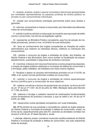 38
II - receber, analisar, avaliar e apurar consultas e denúncias apresentadas
por entidades representativas ou pessoas jurídicas de direito público ou
privado ou por consumidores individuais;
III - prestar aos consumidores orientação permanente sobre seus direitos e
garantias;
IV - informar, conscientizar e motivar o consumidor, por intermédio dos diferentes
meios de comunicação;
V - solicitar à polícia judiciária a instauração de inquérito para apuração de delito
contra o consumidor, nos termos da legislação vigente;
VI - representar ao Ministério Público competente, para fins de adoção de me-
didas processuais, penais e civis, no âmbito de suas atribuições;
VII - levar ao conhecimento dos órgãos competentes as infrações de ordem
administrativa que violarem os interesses difusos, coletivos ou individuais dos
consumidores;
VIII - solicitar o concurso de órgãos e entidades da União, dos Estados, do
Distrito Federal e dos Municípios, bem como auxiliar na fiscalização de preços,
abastecimento, quantidade e segurança de produtos e serviços;
IX - incentivar, inclusive com recursos financeiros e outros programas especiais,
a criação de órgãos públicos estaduais e municipais de defesa do consumidor e
a formação, pelos cidadãos, de entidades com esse mesmo objetivo;
X - fiscalizar e aplicar as sanções administrativas previstas na Lei nº 8.078, de
1990, e em outras normas pertinentes à defesa do consumidor;
XI - solicitar o concurso de órgãos e entidades de notória especialização
técnico-científica para a consecução de seus objetivos;
XII - celebrar convênios e termos de ajustamento de conduta, na forma do § 6º
do art. 5º da Lei nº 7.347, de 24 de julho de 1985; (Redação dada pelo Decreto
nº 7.738, de 2012).
XIII - elaborar e divulgar o cadastro nacional de reclamações fundamentadas
contra fornecedores de produtos e serviços, a que se refere o art. 44 da Lei nº
8.078, de 1990;
XIV - desenvolver outras atividades compatíveis com suas finalidades.
Art. 4º No âmbito de sua jurisdição e competência, caberá ao órgão estadual,
do Distrito Federal e municipal de proteção e defesa do consumidor, criado, na
forma da lei, especificamente para este fim, exercitar as atividades contidas nos
incisos II a XII do art. 3º deste Decreto e, ainda:
I - planejar, elaborar, propor, coordenar e executar a política estadual, do Distrito
Federal e municipal de proteção e defesa do consumidor, nas suas respectivas
áreas de atuação;
Fundação Procon-SP – Código de Proteção e Defesa do Consumidor
 