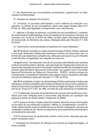 39
II - dar atendimento aos consumidores, processando, regularmente, as recla-
mações fundamentadas;
III - fiscalizar as relações de consumo;
IV - funcionar, no processo administrativo, como instância de instrução e jul-
gamento, no âmbito de sua competência, dentro das regras fixadas pela Lei nº
8.078, de 1990, pela legislação complementar e por este Decreto;
V - elaborar e divulgar anualmente, no âmbito de sua competência, o cadastro
de reclamações fundamentadas contra fornecedores de produtos e serviços, de
que trata o art. 44 da Lei nº 8.078, de 1990 e remeter cópia à Secretaria Nacional
do Consumidor do Ministério da Justiça; (Redação dada pelo Decreto nº 7.738,
de 2012).
VI - desenvolver outras atividades compatíveis com suas finalidades.
Art. 5º Qualquer entidade ou órgão da Administração Pública, federal, estadual
e municipal, destinado à defesa dos interesses e direitos do consumidor, tem, no
âmbito de suas respectivas competências, atribuição para apurar e punir infrações
a este Decreto e à legislação das relações de consumo.
Parágrafo único. Se instaurado mais de um processo administrativo por pessoas
jurídicas de direito público distintas, para apuração de infração decorrente de um
mesmo fato imputado ao mesmo fornecedor, eventual conflito de competência será
dirimido pela Secretaria Nacional do Consumidor, que poderá ouvir a Comissão
Nacional Permanente de Defesa do Consumidor - CNPDC, levando sempre em
consideração a competência federativa para legislar sobre a respectiva atividade
econômica.(Redação dada pelo Decreto nº 7.738, de 2012).
Art. 6º As entidades e órgãos da Administração Pública destinados à defesa dos
interesses e direitos protegidos pelo Código de Defesa do Consumidor poderão ce-
lebrar compromissos de ajustamento de conduta às exigências legais, nos termos do
§ 6º do art. 5º da Lei nº 7.347, de 1985, na órbita de suas respectivas competências.
§ 1º A celebração de termo de ajustamento de conduta não impede que outro,
desde que mais vantajoso para o consumidor, seja lavrado por quaisquer das
pessoas jurídicas de direito público integrantes do SNDC.
§ 2º A qualquer tempo, o órgão subscritor poderá, diante de novas informações
ou se assim as circunstâncias o exigirem, retificar ou complementar o acordo fir-
mado, determinando outras providências que se fizerem necessárias, sob pena de
invalidade imediata do ato, dando-se seguimento ao procedimento administrativo
eventualmente arquivado.
§ 3º O compromisso de ajustamento conterá, entre outras, cláusulas que esti-
pulem condições sobre:
I - obrigação do fornecedor de adequar sua conduta às exigências legais, no
prazo ajustado
Fundação Procon-SP – Código de Proteção e Defesa do Consumidor
 