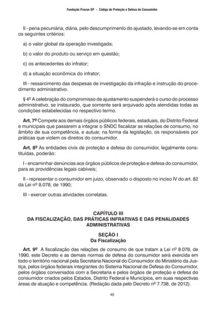 40
II - pena pecuniária, diária, pelo descumprimento do ajustado, levando-se em conta
os seguintes critérios:
a) o valor global da operação investigada;
b) o valor do produto ou serviço em questão;
c) os antecedentes do infrator;
d) a situação econômica do infrator;
III - ressarcimento das despesas de investigação da infração e instrução do proce-
dimento administrativo.
§ 4º A celebração do compromisso de ajustamento suspenderá o curso do processo
administrativo, se instaurado, que somente será arquivado após atendidas todas as
condições estabelecidas no respectivo termo.
Art. 7º Compete aos demais órgãos públicos federais, estaduais, do Distrito Federal
e municipais que passarem a integrar o SNDC fiscalizar as relações de consumo, no
âmbito de sua competência, e autuar, na forma da legislação, os responsáveis por
práticas que violem os direitos do consumidor.
Art. 8º As entidades civis de proteção e defesa do consumidor, legalmente cons-
tituídas, poderão:
I - encaminhar denúncias aos órgãos públicos de proteção e defesa do consumidor,
para as providências legais cabíveis;
Il - representar o consumidor em juízo, observado o disposto no inciso IV do art. 82
da Lei nº 8.078, de 1990;
III - exercer outras atividades correlatas.
CAPÍTULO III
DA FISCALIZAÇÃO, DAS PRÁTICAS INFRATIVAS E DAS PENALIDADES
ADMINISTRATIVAS
SEÇÃO I
Da Fiscalização
Art. 9º A fiscalização das relações de consumo de que tratam a Lei nº 8.078, de
1990, este Decreto e as demais normas de defesa do consumidor será exercida em
todo o território nacional pela Secretaria Nacional do Consumidor do Ministério da Jus-
tiça, pelos órgãos federais integrantes do Sistema Nacional de Defesa do Consumidor,
pelos órgãos conveniados com a Secretaria e pelos órgãos de proteção e defesa do
consumidor criados pelos Estados, Distrito Federal e Municípios, em suas respectivas
áreas de atuação e competência. (Redação dada pelo Decreto nº 7.738, de 2012).
Fundação Procon-SP – Código de Proteção e Defesa do Consumidor
 