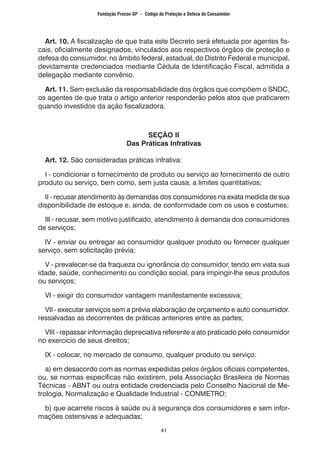 41
Art. 10. A fiscalização de que trata este Decreto será efetuada por agentes fis-
cais, oficialmente designados, vinculados aos respectivos órgãos de proteção e
defesa do consumidor, no âmbito federal, estadual, do Distrito Federal e municipal,
devidamente credenciados mediante Cédula de Identificação Fiscal, admitida a
delegação mediante convênio.
Art. 11. Sem exclusão da responsabilidade dos órgãos que compõem o SNDC,
os agentes de que trata o artigo anterior responderão pelos atos que praticarem
quando investidos da ação fiscalizadora.
SEÇÃO II
Das Práticas Infrativas
Art. 12. São consideradas práticas infrativa:
I - condicionar o fornecimento de produto ou serviço ao fornecimento de outro
produto ou serviço, bem como, sem justa causa, a limites quantitativos;
II - recusar atendimento às demandas dos consumidores na exata medida de sua
disponibilidade de estoque e, ainda, de conformidade com os usos e costumes;
Ill - recusar, sem motivo justificado, atendimento à demanda dos consumidores
de serviços;
IV - enviar ou entregar ao consumidor qualquer produto ou fornecer qualquer
serviço, sem solicitação prévia;
V - prevalecer-se da fraqueza ou ignorância do consumidor, tendo em vista sua
idade, saúde, conhecimento ou condição social, para impingir-lhe seus produtos
ou serviços;
VI - exigir do consumidor vantagem manifestamente excessiva;
VII - executar serviços sem a prévia elaboração de orçamento e auto consumidor.
ressalvadas as decorrentes de práticas anteriores entre as partes;
VIII - repassar informação depreciativa referente a ato praticado pelo consumidor
no exercício de seus direitos;
IX - colocar, no mercado de consumo, qualquer produto ou serviço:
a) em desacordo com as normas expedidas pelos órgãos oficiais competentes,
ou, se normas específicas não existirem, pela Associação Brasileira de Normas
Técnicas - ABNT ou outra entidade credenciada pelo Conselho Nacional de Me-
trologia, Normalização e Qualidade Industrial - CONMETRO;
b) que acarrete riscos à saúde ou à segurança dos consumidores e sem infor-
mações ostensivas e adequadas;
Fundação Procon-SP – Código de Proteção e Defesa do Consumidor
 