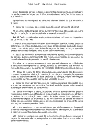 42
c) em desacordo com as indicações constantes do recipiente, da embalagem,
da rotulagem ou mensagem publicitária, respeitadas as variações decorrentes de
sua natureza;
d) impróprio ou inadequado ao consumo a que se destina ou que lhe diminua
o valor;
X - deixar de reexecutar os serviços, quando cabível, sem custo adicional;
XI - deixar de estipular prazo para o cumprimento de sua obrigação ou deixar a
fixação ou variação de seu termo inicial a seu exclusivo critério.
Art. 13. Serão consideradas, ainda, práticas infrativas, na forma dos dispositivos
da Lei nº 8.078, de 1990:
I - ofertar produtos ou serviços sem as informações corretas, claras, precisa e
ostensivas, em língua portuguesa, sobre suas características, qualidade, quanti-
dade, composição, preço, condições de pagamento, juros, encargos, garantia,
prazos de validade e origem, entre outros dados relevantes;
II - deixar de comunicar à autoridade competente a periculosidade do produto
ou serviço, quando do lançamento dos mesmos no mercado de consumo, ou
quando da verificação posterior da existência do risco;
III - deixar de comunicar aos consumidores, por meio de anúncios publicitários,
a periculosidade do produto ou serviço, quando do lançamento dos mesmos no
mercado de consumo, ou quando da verificação posterior da existência do risco;
IV - deixar de reparar os danos causados aos consumidores por defeitos de-
correntes de projetos, fabricação, construção, montagem, manipulação, apresen-
tação ou acondicionamento de seus produtos ou serviços, ou por informações
insuficientes ou inadequadas sobre a sua utilização e risco;
V - deixar de empregar componentes de reposição originais, adequados e no-
vos, ou que mantenham as especificações técnicas do fabricante, salvo se existir
autorização em contrário do consumidor;
VI - deixar de cumprir a oferta, publicitária ou não, suficientemente precisa,
ressalvada a incorreção retificada em tempo hábil ou exclusivamente atribuível
ao veículo de comunicação, sem prejuízo, inclusive nessas duas hipóteses, do
cumprimento forçado do anunciado ou do ressarcimento de perdas e danos so-
fridos pelo consumidor, assegurado o direito de regresso do anunciante contra
seu segurador ou responsável direto;
VII - omitir, nas ofertas ou vendas eletrônicas, por telefone ou reembolso postal,
o nome e endereço do fabricante ou do importador na embalagem, na publicidade
e nos impressos utilizados na transação comercial;
VIII - deixar de cumprir, no caso de fornecimento de produtos e serviços, o
regime de preços tabelados, congelados, administrados, fixados ou controlados
pelo Poder Público;
Fundação Procon-SP – Código de Proteção e Defesa do Consumidor
 
