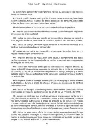 43
IX - submeter o consumidor inadimplente a ridículo ou a qualquer tipo de cons-
trangimento ou ameaça;
X - impedir ou dificultar o acesso gratuito do consumidor às informações existen-
tes em cadastros, fichas, registros de dados pessoais e de consumo, arquivados
sobre ele, bem como sobre as respectivas fontes;
XI - elaborar cadastros de consumo com dados irreais ou imprecisos;
XII - manter cadastros e dados de consumidores com informações negativas,
divergentes da proteção legal;
XIIII - deixar de comunicar, por escrito, ao consumidor a abertura de cadastro,
ficha, registro de dados pessoais e de consumo, quando não solicitada por ele;
XIV - deixar de corrigir, imediata e gratuitamente, a inexatidão de dados e ca-
dastros, quando solicitado pelo consumidor;
XV - deixar de comunicar ao consumidor, no prazo de cinco dias úteis, as cor-
reções cadastrais por ele solicitadas;
XVI - impedir, dificultar ou negar, sem justa causa, o cumprimento das decla-
rações constantes de escritos particulares, recibos e pré-contratos concernentes
às relações de consumo;
XVII - omitir em impressos, catálogos ou comunicações, impedir, dificultar ou
negar a desistência contratual, no prazo de até sete dias a contar da assinatura
do contrato ou do ato de recebimento do produto ou serviço, sempre que a con-
tratação ocorrer fora do estabelecimento comercial, especialmente por telefone
ou a domicílio;
XVIII - impedir, dificultar ou negar a devolução dos valores pagos, monetariamen-
te atualizados, durante o prazo de reflexão, em caso de desistência do contrato
pelo consumidor;
XIX - deixar de entregar o termo de garantia, devidamente preenchido com as
informações previstas no parágrafo único do art. 50 da Lei nº 8.078, de 1990;
XX - deixar, em contratos que envolvam vendas a prazo ou com cartão de cré-
dito, de informar por escrito ao consumidor, prévia e adequadamente, inclusive
nas comunicações publicitárias, o preço do produto ou do serviço em moeda
corrente nacional, o montante dos juros de mora e da taxa efetiva anual de juros,
os acréscimos legal e contratualmente previstos, o número e a periodicidade das
prestações e, com igual destaque, a soma total a pagar, com ou sem financiamento;
XXI - deixar de assegurar a oferta de componentes e peças de reposição, en-
quanto não cessar a fabricação ou importação do produto, e, caso cessadas, de
manter a oferta de componentes e peças de reposição por período razoável de
tempo, nunca inferior à vida útil do produto ou serviço;
Fundação Procon-SP – Código de Proteção e Defesa do Consumidor
 