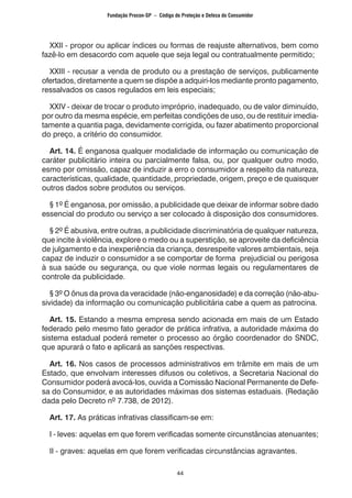 44
XXII - propor ou aplicar índices ou formas de reajuste alternativos, bem como
fazê-lo em desacordo com aquele que seja legal ou contratualmente permitido;
XXIII - recusar a venda de produto ou a prestação de serviços, publicamente
ofertados, diretamente a quem se dispõe a adquiri-los mediante pronto pagamento,
ressalvados os casos regulados em leis especiais;
XXIV - deixar de trocar o produto impróprio, inadequado, ou de valor diminuído,
por outro da mesma espécie, em perfeitas condições de uso, ou de restituir imedia-
tamente a quantia paga, devidamente corrigida, ou fazer abatimento proporcional
do preço, a critério do consumidor.
Art. 14. É enganosa qualquer modalidade de informação ou comunicação de
caráter publicitário inteira ou parcialmente falsa, ou, por qualquer outro modo,
esmo por omissão, capaz de induzir a erro o consumidor a respeito da natureza,
características, qualidade, quantidade, propriedade, origem, preço e de quaisquer
outros dados sobre produtos ou serviços.
§ 1º É enganosa, por omissão, a publicidade que deixar de informar sobre dado
essencial do produto ou serviço a ser colocado à disposição dos consumidores.
§ 2º É abusiva, entre outras, a publicidade discriminatória de qualquer natureza,
que incite à violência, explore o medo ou a superstição, se aproveite da deficiência
de julgamento e da inexperiência da criança, desrespeite valores ambientais, seja
capaz de induzir o consumidor a se comportar de forma prejudicial ou perigosa
à sua saúde ou segurança, ou que viole normas legais ou regulamentares de
controle da publicidade.
§ 3º O ônus da prova da veracidade (não-enganosidade) e da correção (não-abu-
sividade) da informação ou comunicação publicitária cabe a quem as patrocina.
Art. 15. Estando a mesma empresa sendo acionada em mais de um Estado
federado pelo mesmo fato gerador de prática infrativa, a autoridade máxima do
sistema estadual poderá remeter o processo ao órgão coordenador do SNDC,
que apurará o fato e aplicará as sanções respectivas.
Art. 16. Nos casos de processos administrativos em trâmite em mais de um
Estado, que envolvam interesses difusos ou coletivos, a Secretaria Nacional do
Consumidor poderá avocá-los, ouvida a Comissão Nacional Permanente de Defe-
sa do Consumidor, e as autoridades máximas dos sistemas estaduais. (Redação
dada pelo Decreto nº 7.738, de 2012).
Art. 17. As práticas infrativas classificam-se em:
I - leves: aquelas em que forem verificadas somente circunstâncias atenuantes;
II - graves: aquelas em que forem verificadas circunstâncias agravantes.
Fundação Procon-SP – Código de Proteção e Defesa do Consumidor
 