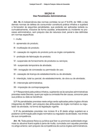 45
SEÇÃO III
Das Penalidades Administrativas
Art. 18. A inobservância das normas contidas na Lei nº 8.078, de 1990, e das
demais normas de defesa do consumidor constituirá prática infrativa e sujeitará
o fornecedor às seguintes penalidades, que poderão ser aplicadas isolada ou
cumulativamente, inclusive de forma cautelar, antecedente ou incidente no pro-
cesso administrativo, sem prejuízo das de natureza cível, penal e das definidas
em normas específicas:
I - multa;
II - apreensão do produto;
Ill - inutilização do produto;
IV - cassação do registro do produto junto ao órgão competente;
V - proibição de fabricação do produto;
VI - suspensão de fornecimento de produtos ou serviços;
VII - suspensão temporária de atividade;
VIII - revogação de concessão ou permissão de uso;
IX - cassação de licença do estabelecimento ou de atividade;
X - interdição, total ou parcial, de estabelecimento, de obra ou de atividade;
XI - intervenção administrativa;
XII - imposição de contrapropaganda.
§ 1º Responderá pela prática infrativa, sujeitando-se às sanções administrativas
previstas neste Decreto, quem por ação ou omissão lhe der causa, concorrer para
sua prática ou dela se beneficiar.
§ 2º As penalidades previstas neste artigo serão aplicadas pelos órgãos oficiais
integrantes do SNDC, sem prejuízo das atribuições do órgão normativo ou regu-
lador da atividade, na forma da legislação vigente.
§ 3º As penalidades previstas nos incisos III a XI deste artigo sujeitam-se a
posterior confirmação pelo órgão normativo ou regulador da atividade, nos limites
de sua competência.
Art. 19. Toda pessoa física ou jurídica que fizer ou promover publicidade enga-
nosa ou abusiva ficará sujeita à pena de multa, cumulada com aquelas previstas
no artigo anterior, sem prejuízo da competência de outros órgãos administrativos.
Fundação Procon-SP – Código de Proteção e Defesa do Consumidor
 