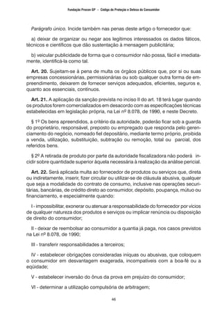 46
Parágrafo único. Incide também nas penas deste artigo o fornecedor que:
a) deixar de organizar ou negar aos legítimos interessados os dados fáticos,
técnicos e científicos que dão sustentação à mensagem publicitária;
b) veicular publicidade de forma que o consumidor não possa, fácil e imediata-
mente, identificá-la como tal.
Art. 20. Sujeitam-se à pena de multa os órgãos públicos que, por si ou suas
empresas concessionárias, permissionárias ou sob qualquer outra forma de em-
preendimento, deixarem de fornecer serviços adequados, eficientes, seguros e,
quanto aos essenciais, contínuos.
Art. 21. A aplicação da sanção prevista no inciso II do art. 18 terá lugar quando
os produtos forem comercializados em desacordo com as especificações técnicas
estabelecidas em legislação própria, na Lei nº 8.078, de 1990, e neste Decreto.
§ 1º Os bens apreendidos, a critério da autoridade, poderão ficar sob a guarda
do proprietário, responsável, preposto ou empregado que responda pelo geren-
ciamento do negócio, nomeado fiel depositário, mediante termo próprio, proibida
a venda, utilização, substituição, subtração ou remoção, total ou parcial, dos
referidos bens.
§ 2º A retirada de produto por parte da autoridade fiscalizadora não poderá in-
cidir sobre quantidade superior àquela necessária à realização da análise pericial.
Art. 22. Será aplicada multa ao fornecedor de produtos ou serviços que, direta
ou indiretamente, inserir, fizer circular ou utilizar-se de cláusula abusiva, qualquer
que seja a modalidade do contrato de consumo, inclusive nas operações securi-
tárias, bancárias, de crédito direto ao consumidor, depósito, poupança, mútuo ou
financiamento, e especialmente quando:
I - impossibilitar, exonerar ou atenuar a responsabilidade do fornecedor por vícios
de qualquer natureza dos produtos e serviços ou implicar renúncia ou disposição
de direito do consumidor;
II - deixar de reembolsar ao consumidor a quantia já paga, nos casos previstos
na Lei nº 8.078, de 1990;
III - transferir responsabilidades a terceiros;
IV - estabelecer obrigações consideradas iníquas ou abusivas, que coloquem
o consumidor em desvantagem exagerada, incompatíveis com a boa-fé ou a
eqüidade;
V - estabelecer inversão do ônus da prova em prejuízo do consumidor;
VI - determinar a utilização compulsória de arbitragem;
Fundação Procon-SP – Código de Proteção e Defesa do Consumidor
 