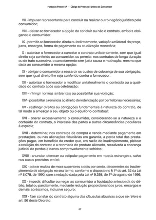 47
VII - impuser representante para concluir ou realizar outro negócio jurídico pelo
consumidor;
VIII - deixar ao fornecedor a opção de concluir ou não o contrato, embora obri-
gando o consumidor;
IX - permitir ao fornecedor, direta ou indiretamente, variação unilateral do preço,
juros, encargos, forma de pagamento ou atualização monetária;
X - autorizar o fornecedor a cancelar o contrato unilateralmente, sem que igual
direito seja conferido ao consumidor, ou permitir, nos contratos de longa duração
ou de trato sucessivo, o cancelamento sem justa causa e motivação, mesmo que
dada ao consumidor a mesma opção;
XI - obrigar o consumidor a ressarcir os custos de cobrança de sua obrigação,
sem que igual direito lhe seja conferido contra o fornecedor;
XII - autorizar o fornecedor a modificar unilateralmente o conteúdo ou a quali-
dade do contrato após sua celebração;
XIII - infringir normas ambientais ou possibilitar sua violação;
XIV - possibilitar a renúncia ao direito de indenização por benfeitorias necessárias;
XV - restringir direitos ou obrigações fundamentais à natureza do contrato, de
tal modo a ameaçar o seu objeto ou o equilíbrio contratual;
XVI - onerar excessivamente o consumidor, considerando-se a natureza e o
conteúdo do contrato, o interesse das partes e outras circunstâncias peculiares
à espécie;
XVII - determinar, nos contratos de compra e venda mediante pagamento em
prestações, ou nas alienações fiduciárias em garantia, a perda total das presta-
ções pagas, em beneficio do credor que, em razão do inadimplemento, pleitear
a resilição do contrato e a retomada do produto alienado, ressalvada a cobrança
judicial de perdas e danos comprovadamente sofridos;
XVIII - anunciar, oferecer ou estipular pagamento em moeda estrangeira, salvo
nos casos previstos em lei;
XIX - cobrar multas de mora superiores a dois por cento, decorrentes do inadim-
plemento de obrigação no seu termo, conforme o disposto no § 1º do art. 52 da Lei
nº 8.078, de 1990, com a redação dada pela Lei nº 9.298, de 1º de agosto de 1996;
XX - impedir, dificultar ou negar ao consumidor a liquidação antecipada do dé-
bito, total ou parcialmente, mediante redução proporcional dos juros, encargos e
demais acréscimos, inclusive seguro;
XXI - fizer constar do contrato alguma das cláusulas abusivas a que se refere o
art. 56 deste Decreto;
Fundação Procon-SP – Código de Proteção e Defesa do Consumidor
 