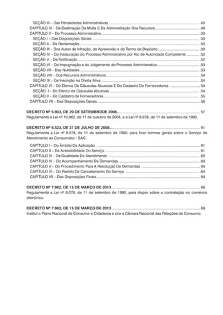 SEÇÃO III – Das Penalidades Administrativas......................................................................................... .45
	 CAPÍTULO IV – Da Destinação Da Multa E Da Administração Dos Recursos........................................... .49
	 CAPÍTULO V – Do Processo Administrativo................................................................................................ .50
		 SEÇÃO I – Das Disposições Gerais......................................................................................................... .50
		 SEÇÃO II – Da Reclamação..................................................................................................................... .50
		 SEÇÃO III – Dos Autos de Infração, de Apreensão e do Termo de Depósito......................................... .50
		 SEÇÃO IV – Da Instauração do Processo Administrativo por Ato de Autoridade Competente............. .52
		 SEÇÃO V – Da Notificação....................................................................................................................... .52
		 SEÇÃO VI – Da Impugnação e do Julgamento do Processo Administrativo.......................................... .53
		 SEÇÃO VII – Das Nulidades..................................................................................................................... .53
		 SEÇÃO VIII – Dos Recursos Administrativos........................................................................................... .54
		 SEÇÃO IX – Da Inscrição na Dívida Ativa................................................................................................ .54
	 CAPÍTULO VI – Do Elenco De Cláusulas Abusivas E Do Cadastro De Fornecedores............................... 54
		 SEÇÃO I – Do Elenco de Cláusulas Abusivas........................................................................................ .54
		 SEÇÃO II – Do Cadastro de Fornecedores.............................................................................................. .55
	 CAPÍTULO VII – Das Disposições Gerais..................................................................................................... 56
	
DECRETO Nº 5.903, DE 20 DE SETEMBRODE 2006.................................................................................. 57
Regulamenta a Lei nº 10.962, de 11 de outubro de 2004, e a Lei nº 8.078, de 11 de setembro de 1990.
DECRETO Nº 6.523, DE 31 DE JULHO DE 2008......................................................................................... 61
Regulamenta a Lei nº 8.078, de 11 de setembro de 1990, para fixar normas gerais sobre o Serviço de
Atendimento ao Consumidor - SAC.
	 CAPÍTULO I – Do Âmbito Da Aplicação ...................................................................................................... 61
	 CAPÍTULO II – Da Acessibilidade Do Serviço ............................................................................................. 61
	 CAPÍTULO III – Da Qualidade Do Atendimento ......................................................................................... .62
	 CAPÍTULO IV – Do Acompanhamento De Demandas ............................................................................... .63
	 CAPÍTULO V – Do Procedimento Para A Resolução De Demandas .......................................................... 64
	 CAPÍTULO VI – Do Pedido De Cancelamento Do Serviço ........................................................................ .64
	 CAPÍTULO VII – Das Disposições Finais...................................................................................................... 64
DECRETO Nº 7.962, DE 15 DE MARÇO DE 2013....................................................................................... 66
Regulamenta a Lei nº 8.078, de 11 de setembro de 1990, para dispor sobre a contratação no comércio
eletrônico.
DECRETO Nº 7.963, DE 15 DE MARÇO DE 2013....................................................................................... 69
Institui o Plano Nacional de Consumo e Cidadania e cria a Câmara Nacional das Relações de Consumo.
 