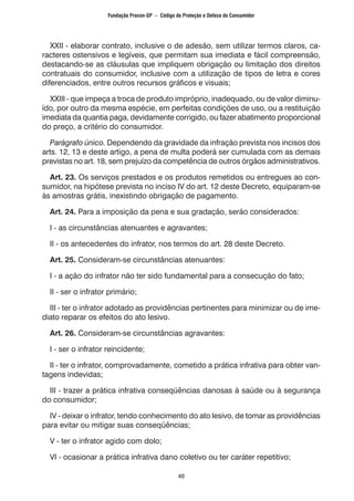 48
XXII - elaborar contrato, inclusive o de adesão, sem utilizar termos claros, ca-
racteres ostensivos e legíveis, que permitam sua imediata e fácil compreensão,
destacando-se as cláusulas que impliquem obrigação ou limitação dos direitos
contratuais do consumidor, inclusive com a utilização de tipos de letra e cores
diferenciados, entre outros recursos gráficos e visuais;
XXIII - que impeça a troca de produto impróprio, inadequado, ou de valor diminu-
ído, por outro da mesma espécie, em perfeitas condições de uso, ou a restituição
imediata da quantia paga, devidamente corrigido, ou fazer abatimento proporcional
do preço, a critério do consumidor.
Parágrafo único. Dependendo da gravidade da infração prevista nos incisos dos
arts. 12, 13 e deste artigo, a pena de multa poderá ser cumulada com as demais
previstas no art. 18, sem prejuízo da competência de outros órgãos administrativos.
Art. 23. Os serviços prestados e os produtos remetidos ou entregues ao con-
sumidor, na hipótese prevista no inciso IV do art. 12 deste Decreto, equiparam-se
às amostras grátis, inexistindo obrigação de pagamento.
Art. 24. Para a imposição da pena e sua gradação, serão considerados:
I - as circunstâncias atenuantes e agravantes;
II - os antecedentes do infrator, nos termos do art. 28 deste Decreto.
Art. 25. Consideram-se circunstâncias atenuantes:
I - a ação do infrator não ter sido fundamental para a consecução do fato;
II - ser o infrator primário;
III - ter o infrator adotado as providências pertinentes para minimizar ou de ime-
diato reparar os efeitos do ato lesivo.
Art. 26. Consideram-se circunstâncias agravantes:
I - ser o infrator reincidente;
II - ter o infrator, comprovadamente, cometido a prática infrativa para obter van-
tagens indevidas;
III - trazer a prática infrativa conseqüências danosas à saúde ou à segurança
do consumidor;
IV - deixar o infrator, tendo conhecimento do ato lesivo, de tomar as providências
para evitar ou mitigar suas conseqüências;
V - ter o infrator agido com dolo;
VI - ocasionar a prática infrativa dano coletivo ou ter caráter repetitivo;
Fundação Procon-SP – Código de Proteção e Defesa do Consumidor
 