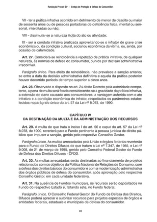49
VII - ter a prática infrativa ocorrido em detrimento de menor de dezoito ou maior
de sessenta anos ou de pessoas portadoras de deficiência física, mental ou sen-
sorial, interditadas ou não;
VIII - dissimular-se a natureza ilícita do ato ou atividade;
IX - ser a conduta infrativa praticada aproveitando-se o infrator de grave crise
econômica ou da condição cultural, social ou econômica da vítima, ou, ainda, por
ocasião de calamidade.
Art. 27. Considera-se reincidência a repetição de prática infrativa, de qualquer
natureza, às normas de defesa do consumidor, punida por decisão administrativa
irrecorrível.
Parágrafo único. Para efeito de reincidência, não prevalece a sanção anterior,
se entre a data da decisão administrativa definitiva e aquela da prática posterior
houver decorrido período de tempo superior a cinco anos.
Art. 28. Observado o disposto no art. 24 deste Decreto pela autoridade compe-
tente, a pena de multa será fixada considerando-se a gravidade da prática infrativa,
a extensão do dano causado aos consumidores, a vantagem auferida com o ato
infrativo e a condição econômica do infrator, respeitados os parâmetros estabe-
lecidos noparágrafo único do art. 57 da Lei nº 8.078, de 1990.
CAPÍTULO IV
DA DESTINAÇÃO DA MULTA E DA ADMINISTRAÇÃO DOS RECURSOS
Art. 29. A multa de que trata o inciso I do art. 56 e caput do art. 57 da Lei nº
8.078, de 1990, reverterá para o Fundo pertinente à pessoa jurídica de direito pú-
blico que impuser a sanção, gerido pelo respectivo Conselho Gestor.
Parágrafo único. As multas arrecadadas pela União e órgãos federais reverterão
para o Fundo de Direitos Difusos de que tratam a Lei nº 7.347, de 1985, e Lei nº
9.008, de 21 de março de 1995, gerido pelo Conselho Federal Gestor do Fundo
de Defesa dos Direitos Difusos - CFDD.
Art. 30. As multas arrecadadas serão destinadas ao financiamento de projetos
relacionados com os objetivos da Política Nacional de Relações de Consumo, com
a defesa dos direitos básicos do consumidor e com a modernização administrativa
dos órgãos públicos de defesa do consumidor, após aprovação pelo respectivo
Conselho Gestor, em cada unidade federativa.
Art. 31. Na ausência de Fundos municipais, os recursos serão depositados no
Fundo do respectivo Estado e, faltando este, no Fundo federal.
Parágrafo único. O Conselho Federal Gestor do Fundo de Defesa dos Direitos,
Difusos poderá apreciar e autorizar recursos para projetos especiais de órgãos e
entidades federais, estaduais e municipais de defesa do consumidor.
Fundação Procon-SP – Código de Proteção e Defesa do Consumidor
 