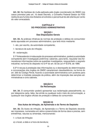 50
Art. 32. Na hipótese de multa aplicada pelo órgão coordenador do SNDC nos
casos previstos pelo art. 15 deste Decreto, o Conselho Federal Gestor do FDD
restituirá aos fundos dos Estados envolvidos o percentual de até oitenta por cento
do valor arrecadado.
CAPÍTULO V
DO PROCESSO ADMINISTRATIVO
SEÇÃO I
Das Disposições Gerais
Art. 33. As práticas infrativas às normas de proteção e defesa do consumidor
serão apuradas em processo administrativo, que terá início mediante:
I - ato, por escrito, da autoridade competente;
I - lavratura de auto de infração;
III - reclamação.
§ 1º Antecedendo à instauração do processo administrativo, poderá a autoridade
competente abrir investigação preliminar, cabendo, para tanto, requisitar dos for-
necedores informações sobre as questões investigados, resguardado o segredo
industrial, na forma do disposto no § 4º do art. 55 da Lei nº 8.078, de 1990.
§ 2º A recusa à prestação das informações ou o desrespeito às determinações
e convocações dos órgãos do SNDC caracterizam desobediência, na forma do
art. 330 do Código Penal, ficando a autoridade administrativa com poderes para
determinar a imediata cessação da prática, além da imposição das sanções ad-
ministrativas e civis cabíveis.
SEÇÃO II
Da Reclamação
Art. 34. O consumidor poderá apresentar sua reclamação pessoalmente, ou
por telegrama carta, telex, fac-símile ou qualquer outro meio de comunicação, a
quaisquer dos órgãos oficiais de proteção e defesa do consumidor.
SEÇÃO III
Dos Autos de Infração, de Apreensão e do Termo de Depósito
Art. 35. Os Autos de infração, de Apreensão e o Termo de Depósito deverão
ser impressos, numerados em série e preenchidos de forma clara e precisa, sem
entrelinhas, rasuras ou emendas, mencionando:
I - o Auto de Infração:
a) o local, a data e a hora da lavratura;
Fundação Procon-SP – Código de Proteção e Defesa do Consumidor
 