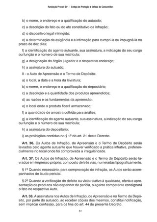 51
b) o nome, o endereço e a qualificação do autuado;
c) a descrição do fato ou do ato constitutivo da infração;
d) o dispositivo legal infringido;
e) a determinação da exigência e a intimação para cumpri-la ou impugná-la no
prazo de dez dias;
f) a identificação do agente autuante, sua assinatura, a indicação do seu cargo
ou função e o número de sua matrícula;
g) a designação do órgão julgador e o respectivo endereço;
h) a assinatura do autuado;
II - o Auto de Apreensão e o Termo de Depósito:
a) o local, a data e a hora da lavratura;
b) o nome, o endereço e a qualificação do depositário;
c) a descrição e a quantidade dos produtos apreendidos;
d) as razões e os fundamentos da apreensão;
e) o local onde o produto ficará armazenado;
f) a quantidade de amostra colhida para análise;
g) a identificação do agente autuante, sua assinatura, a indicação do seu cargo
ou função e o número de sua matrícula;
h) a assinatura do depositário;
i) as proibições contidas no § 1º do art. 21 deste Decreto.
Art. 36. Os Autos de Infração, de Apreensão e o Termo de Depósito serão
lavrados pelo agente autuante que houver verificado a prática infrativa, preferen-
cialmente no local onde foi comprovada a irregularidade.
Art. 37. Os Autos de Infração, de Apreensão e o Termo de Depósito serão la-
vrados em impresso próprio, composto de três vias, numeradas tipograficamente.
§ 1º Quando necessário, para comprovação de infração, os Autos serão acom-
panhados de laudo pericial.
§ 2º Quando a verificação do defeito ou vício relativo à qualidade, oferta e apre-
sentação de produtos não depender de perícia, o agente competente consignará
o fato no respectivo Auto.
Art. 38. A assinatura nos Autos de Infração, de Apreensão e no Termo de Depó-
sito, por parte do autuado, ao receber cópias dos mesmos, constitui notificação,
sem implicar confissão, para os fins do art. 44 do presente Decreto.
Fundação Procon-SP – Código de Proteção e Defesa do Consumidor
 