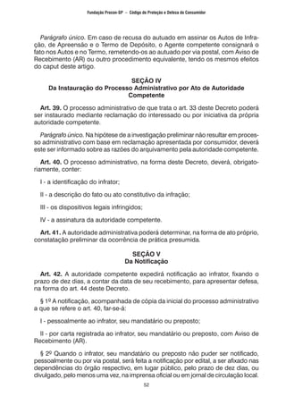 52
Parágrafo único. Em caso de recusa do autuado em assinar os Autos de Infra-
ção, de Apreensão e o Termo de Depósito, o Agente competente consignará o
fato nos Autos e no Termo, remetendo-os ao autuado por via postal, com Aviso de
Recebimento (AR) ou outro procedimento equivalente, tendo os mesmos efeitos
do caput deste artigo.
SEÇÃO IV
Da Instauração do Processo Administrativo por Ato de Autoridade
Competente
Art. 39. O processo administrativo de que trata o art. 33 deste Decreto poderá
ser instaurado mediante reclamação do interessado ou por iniciativa da própria
autoridade competente.
Parágrafo único. Na hipótese de a investigação preliminar não resultar em proces-
so administrativo com base em reclamação apresentada por consumidor, deverá
este ser informado sobre as razões do arquivamento pela autoridade competente.
Art. 40. O processo administrativo, na forma deste Decreto, deverá, obrigato-
riamente, conter:
I - a identificação do infrator;
II - a descrição do fato ou ato constitutivo da infração;
III - os dispositivos legais infringidos;
IV - a assinatura da autoridade competente.
Art. 41. A autoridade administrativa poderá determinar, na forma de ato próprio,
constatação preliminar da ocorrência de prática presumida.
SEÇÃO V
Da Notificação
Art. 42. A autoridade competente expedirá notificação ao infrator, fixando o
prazo de dez dias, a contar da data de seu recebimento, para apresentar defesa,
na forma do art. 44 deste Decreto.
§ 1º A notificação, acompanhada de cópia da inicial do processo administrativo
a que se refere o art. 40, far-se-á:
I - pessoalmente ao infrator, seu mandatário ou preposto;
II - por carta registrada ao infrator, seu mandatário ou preposto, com Aviso de
Recebimento (AR).
§ 2º Quando o infrator, seu mandatário ou preposto não puder ser notificado,
pessoalmente ou por via postal, será feita a notificação por edital, a ser afixado nas
dependências do órgão respectivo, em lugar público, pelo prazo de dez dias, ou
divulgado, pelo menos uma vez, na imprensa oficial ou em jornal de circulação local.
Fundação Procon-SP – Código de Proteção e Defesa do Consumidor
 