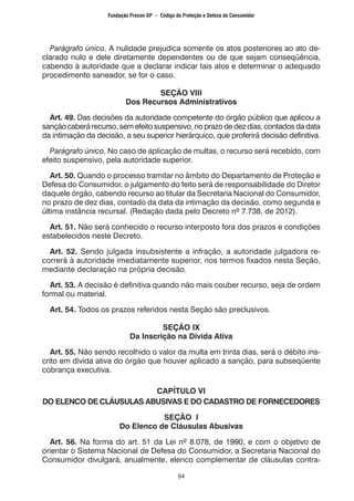 54
Parágrafo único. A nulidade prejudica somente os atos posteriores ao ato de-
clarado nulo e dele diretamente dependentes ou de que sejam conseqüência,
cabendo à autoridade que a declarar indicar tais atos e determinar o adequado
procedimento saneador, se for o caso.
SEÇÃO VIII
Dos Recursos Administrativos
Art. 49. Das decisões da autoridade competente do órgão público que aplicou a
sanção caberá recurso, sem efeito suspensivo, no prazo de dez dias, contados da data
da intimação da decisão, a seu superior hierárquico, que proferirá decisão definitiva.
Parágrafo único. No caso de aplicação de multas, o recurso será recebido, com
efeito suspensivo, pela autoridade superior.
Art. 50. Quando o processo tramitar no âmbito do Departamento de Proteção e
Defesa do Consumidor, o julgamento do feito será de responsabilidade do Diretor
daquele órgão, cabendo recurso ao titular da Secretaria Nacional do Consumidor,
no prazo de dez dias, contado da data da intimação da decisão, como segunda e
última instância recursal. (Redação dada pelo Decreto nº 7.738, de 2012).
Art. 51. Não será conhecido o recurso interposto fora dos prazos e condições
estabelecidos neste Decreto.
Art. 52. Sendo julgada insubsistente a infração, a autoridade julgadora re-
correrá à autoridade imediatamente superior, nos termos fixados nesta Seção,
mediante declaração na própria decisão.
Art. 53. A decisão é definitiva quando não mais couber recurso, seja de ordem
formal ou material.
Art. 54. Todos os prazos referidos nesta Seção são preclusivos.
SEÇÃO IX
Da Inscrição na Dívida Ativa
Art. 55. Não sendo recolhido o valor da multa em trinta dias, será o débito ins-
crito em dívida ativa do órgão que houver aplicado a sanção, para subseqüente
cobrança executiva.
CAPÍTULO VI
DO ELENCO DE CLÁUSULAS ABUSIVAS E DO CADASTRO DE FORNECEDORES
SEÇÃO I
Do Elenco de Cláusulas Abusivas
Art. 56. Na forma do art. 51 da Lei nº 8.078, de 1990, e com o objetivo de
orientar o Sistema Nacional de Defesa do Consumidor, a Secretaria Nacional do
Consumidor divulgará, anualmente, elenco complementar de cláusulas contra-
Fundação Procon-SP – Código de Proteção e Defesa do Consumidor
 