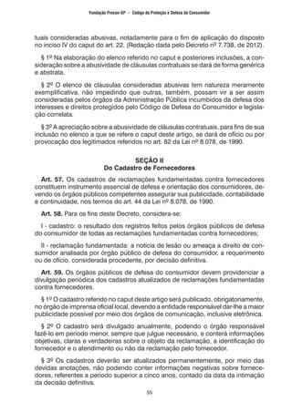55
tuais consideradas abusivas, notadamente para o fim de aplicação do disposto
no inciso IV do caput do art. 22. (Redação dada pelo Decreto nº 7.738, de 2012).
§ 1º Na elaboração do elenco referido no caput e posteriores inclusões, a con-
sideração sobre a abusividade de cláusulas contratuais se dará de forma genérica
e abstrata.
§ 2º O elenco de cláusulas consideradas abusivas tem natureza meramente
exemplificativa, não impedindo que outras, também, possam vir a ser assim
consideradas pelos órgãos da Administração Pública incumbidos da defesa dos
interesses e direitos protegidos pelo Código de Defesa do Consumidor e legisla-
ção correlata.
§ 3º A apreciação sobre a abusividade de cláusulas contratuais, para fins de sua
inclusão no elenco a que se refere o caput deste artigo, se dará de ofício ou por
provocação dos legitimados referidos no art. 82 da Lei nº 8.078, de 1990.
SEÇÃO II
Do Cadastro de Fornecedores
Art. 57. Os cadastros de reclamações fundamentadas contra fornecedores
constituem instrumento essencial de defesa e orientação dos consumidores, de-
vendo os órgãos públicos competentes assegurar sua publicidade, contabilidade
e continuidade, nos termos do art. 44 da Lei nº 8.078, de 1990.
Art. 58. Para os fins deste Decreto, considera-se:
I - cadastro: o resultado dos registros feitos pelos órgãos públicos de defesa
do consumidor de todas as reclamações fundamentadas contra fornecedores;
II - reclamação fundamentada: a notícia de lesão ou ameaça a direito de con-
sumidor analisada por órgão público de defesa do consumidor, a requerimento
ou de ofício, considerada procedente, por decisão definitiva.
Art. 59. Os órgãos públicos de defesa do consumidor devem providenciar a
divulgação periódica dos cadastros atualizados de reclamações fundamentadas
contra fornecedores.
§ 1º O cadastro referido no caput deste artigo será publicado, obrigatoriamente,
no órgão de imprensa oficial local, devendo a entidade responsável dar-lhe a maior
publicidade possível por meio dos órgãos de comunicação, inclusive eletrônica.
§ 2º O cadastro será divulgado anualmente, podendo o órgão responsável
fazê-lo em período menor, sempre que julgue necessário, e conterá informações
objetivas, claras e verdadeiras sobre o objeto da reclamação, a identificação do
fornecedor e o atendimento ou não da reclamação pelo fornecedor.
§ 3º Os cadastros deverão ser atualizados permanentemente, por meio das
devidas anotações, não podendo conter informações negativas sobre fornece-
dores, referentes a período superior a cinco anos, contado da data da intimação
da decisão definitiva.
Fundação Procon-SP – Código de Proteção e Defesa do Consumidor
 
