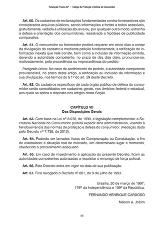 56
Art. 60. Os cadastros de reclamações fundamentadas contra fornecedores são
considerados arquivos públicos, sendo informações e fontes a todos acessíveis,
gratuitamente, vedada a utilização abusiva ou, por qualquer outro modo, estranha
à defesa e orientação dos consumidores, ressalvada a hipótese de publicidade
comparativa.
Art. 61. O consumidor ou fornecedor poderá requerer em cinco dias a contar
da divulgação do cadastro e mediante petição fundamentada, a retificação de in-
formação inexata que nele conste, bem como a inclusão de informação omitida,
devendo a autoridade competente, no prazo de dez dias úteis, pronunciar-se,
motivadamente, pela procedência ou improcedência do pedido.
Parágrafo único: No caso de acolhimento do pedido, a autoridade competente
providenciará, no prazo deste artigo, a retificação ou inclusão de informação e
sua divulgação, nos termos do § 1º do art. 59 deste Decreto.
Art. 62. Os cadastros específicos de cada órgão público de defesa do consu-
midor serão consolidados em cadastros gerais, nos âmbitos federal e estadual,
aos quais se aplica o disposto nos artigos desta Seção.
CAPÍTULO VII
Das Disposições Gerais
Art. 63. Com base na Lei nº 8.078, de 1990, e legislação complementar, a Se-
cretaria Nacional do Consumidor poderá expedir atos administrativos, visando à
fiel observância das normas de proteção e defesa do consumidor. (Redação dada
pelo Decreto nº 7.738, de 2012).
Art. 64. Poderão ser lavrados Autos de Comprovação ou Constatação, a fim
de estabelecer a situação real de mercado, em determinado lugar e momento,
obedecido o procedimento adequado.
Art. 65. Em caso de impedimento à aplicação do presente Decreto, ficam as
autoridades competentes autorizadas a requisitar o emprego de força policial.
Art. 66. Este Decreto entra em vigor na data de sua publicação.
Art. 67. Fica revogado o Decreto nº 861, de 9 de julho de 1993.
Brasília, 20 de março de 1997;
176º da Independência e 109º da República.
FERNANDO HENRIQUE CARDOSO
Nelson A. Jobim
Fundação Procon-SP – Código de Proteção e Defesa do Consumidor
 