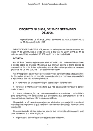 57
DECRETO Nº 5.903, DE 20 DE SETEMBRO
DE 2006.
Regulamenta a Lei nº 10.962, de 11 de outubro de 2004, e a Lei nº 8.078,
de 11 de setembro de 1990.
O PRESIDENTE DA REPÚBLICA, no uso da atribuição que lhe confere o art. 84,
inciso IV, da Constituição, e tendo em vista o disposto na Lei nº 8.078, de 11 de
setembro de 1990, e na Lei nº 10.962, de 11 de outubro de 2004,
DECRETA:
Art. 1º Este Decreto regulamenta a Lei nº 10.962, de 11 de outubro de 2004,
e dispõe sobre as práticas infracionais que atentam contra o direito básico do
consumidor de obter informação adequada e clara sobre produtos e serviços,
previstas na Lei nº 8.078, de 11 de setembro de 1990.
Art. 2º Os preços de produtos e serviços deverão ser informados adequadamen-
te, de modo a garantir ao consumidor a correção, clareza, precisão, ostensividade
e legibilidade das informações prestadas.
§ 1º Para efeito do disposto no caput deste artigo, considera-se:
I - correção, a informação verdadeira que não seja capaz de induzir o consu-
midor em erro;
II - clareza, a informação que pode ser entendida de imediato e com facilidade
pelo consumidor, sem abreviaturas que dificultem a sua compreensão, e sem a
necessidade de qualquer interpretação ou cálculo;
III - precisão, a informação que seja exata, definida e que esteja física ou visual-
mente ligada ao produto a que se refere, sem nenhum embaraço físico ou visual
interposto;
IV - ostensividade, a informação que seja de fácil percepção, dispensando qual-
quer esforço na sua assimilação; e
V - legibilidade, a informação que seja visível e indelével.
Fundação Procon-SP – Código de Proteção e Defesa do Consumidor
 