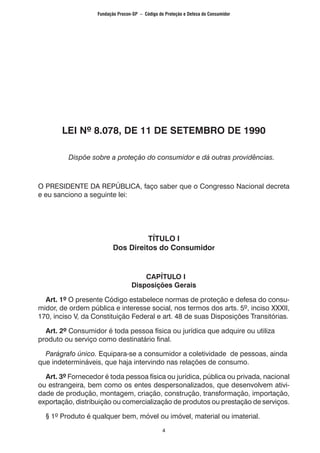 4
LEI Nº 8.078, DE 11 DE SETEMBRO DE 1990
Dispõe sobre a proteção do consumidor e dá outras providências.
O PRESIDENTE DA REPÚBLICA, faço saber que o Congresso Nacional decreta
e eu sanciono a seguinte lei:
TÍTULO I
Dos Direitos do Consumidor
CAPÍTULO I
Disposições Gerais
	 Art. 1º O presente Código estabelece normas de proteção e defesa do consu-
midor, de ordem pública e interesse social, nos termos dos arts. 5º, inciso XXXII,
170, inciso V, da Constituição Federal e art. 48 de suas Disposições Transitórias.
	 Art. 2º Consumidor é toda pessoa física ou jurídica que adquire ou utiliza
produto ou serviço como destinatário final.
	 Parágrafo único. Equipara-se a consumidor a coletividade de pessoas, ainda
que indetermináveis, que haja intervindo nas relações de consumo.
	 Art. 3º Fornecedor é toda pessoa física ou jurídica, pública ou privada, nacional
ou estrangeira, bem como os entes despersonalizados, que desenvolvem ativi-
dade de produção, montagem, criação, construção, transformação, importação,
exportação, distribuição ou comercialização de produtos ou prestação de serviços.
	 § 1º Produto é qualquer bem, móvel ou imóvel, material ou imaterial.
Fundação Procon-SP – Código de Proteção e Defesa do Consumidor
 