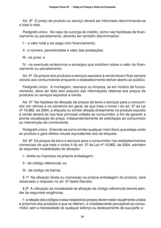 58
Art. 3º O preço de produto ou serviço deverá ser informado discriminando-se
o total à vista.
Parágrafo único. No caso de outorga de crédito, como nas hipóteses de finan-
ciamento ou parcelamento, deverão ser também discriminados:
I - o valor total a ser pago com financiamento;
II - o número, periodicidade e valor das prestações;
III - os juros; e
IV - os eventuais acréscimos e encargos que incidirem sobre o valor do finan-
ciamento ou parcelamento.
Art. 4º Os preços dos produtos e serviços expostos à venda devem ficar sempre
visíveis aos consumidores enquanto o estabelecimento estiver aberto ao público.
Parágrafo único. A montagem, rearranjo ou limpeza, se em horário de funcio-
namento, deve ser feito sem prejuízo das informações relativas aos preços de
produtos ou serviços expostos à venda.
Art. 5º Na hipótese de afixação de preços de bens e serviços para o consumi-
dor, em vitrines e no comércio em geral, de que trata o inciso I do art. 2º da Lei
nº 10.962, de 2004, a etiqueta ou similar afixada diretamente no produto exposto
à venda deverá ter sua face principal voltada ao consumidor, a fim de garantir a
pronta visualização do preço, independentemente de solicitação do consumidor
ou intervenção do comerciante.
Parágrafo único. Entende-se como similar qualquer meio físico que esteja unido
ao produto e gere efeitos visuais equivalentes aos da etiqueta.
Art. 6º Os preços de bens e serviços para o consumidor nos estabelecimentos
comerciais de que trata o inciso II do art. 2º da Lei nº 10.962, de 2004, admitem
as seguintes modalidades de afixação:
I - direta ou impressa na própria embalagem;
II - de código referencial; ou
III - de código de barras.
§ 1º Na afixação direta ou impressão na própria embalagem do produto, será
observado o disposto no art. 5º deste Decreto.
§ 2º A utilização da modalidade de afixação de código referencial deverá aten-
der às seguintes exigências:
I - a relação dos códigos e seus respectivos preços devem estar visualmente unidos
e próximos dos produtos a que se referem, e imediatamente perceptível ao consu-
midor, sem a necessidade de qualquer esforço ou deslocamento de sua parte; e
Fundação Procon-SP – Código de Proteção e Defesa do Consumidor
 