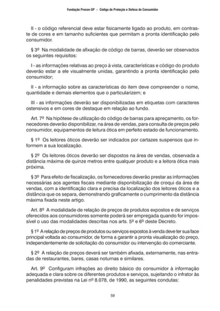 59
II - o código referencial deve estar fisicamente ligado ao produto, em contras-
te de cores e em tamanho suficientes que permitam a pronta identificação pelo
consumidor.
§ 3º Na modalidade de afixação de código de barras, deverão ser observados
os seguintes requisitos:
I - as informações relativas ao preço à vista, características e código do produto
deverão estar a ele visualmente unidas, garantindo a pronta identificação pelo
consumidor;
II - a informação sobre as características do item deve compreender o nome,
quantidade e demais elementos que o particularizem; e
III - as informações deverão ser disponibilizadas em etiquetas com caracteres
ostensivos e em cores de destaque em relação ao fundo.
Art. 7º Na hipótese de utilização do código de barras para apreçamento, os for-
necedores deverão disponibilizar, na área de vendas, para consulta de preços pelo
consumidor, equipamentos de leitura ótica em perfeito estado de funcionamento.
§ 1º Os leitores óticos deverão ser indicados por cartazes suspensos que in-
formem a sua localização.
§ 2º Os leitores óticos deverão ser dispostos na área de vendas, observada a
distância máxima de quinze metros entre qualquer produto e a leitora ótica mais
próxima.
§ 3º Para efeito de fiscalização, os fornecedores deverão prestar as informações
necessárias aos agentes fiscais mediante disponibilização de croqui da área de
vendas, com a identificação clara e precisa da localização dos leitores óticos e a
distância que os separa, demonstrando graficamente o cumprimento da distância
máxima fixada neste artigo.
Art. 8º A modalidade de relação de preços de produtos expostos e de serviços
oferecidos aos consumidores somente poderá ser empregada quando for impos-
sível o uso das modalidades descritas nos arts. 5º e 6º deste Decreto.
§1º Arelaçãodepreçosdeprodutos ou serviços expostos àvendadeve ter suaface
principal voltada ao consumidor, de forma a garantir a pronta visualização do preço,
independentemente de solicitação do consumidor ou intervenção do comerciante.
§ 2º A relação de preços deverá ser também afixada, externamente, nas entra-
das de restaurantes, bares, casas noturnas e similares.
Art. 9º Configuram infrações ao direito básico do consumidor à informação
adequada e clara sobre os diferentes produtos e serviços, sujeitando o infrator às
penalidades previstas na Lei nº 8.078, de 1990, as seguintes condutas:
Fundação Procon-SP – Código de Proteção e Defesa do Consumidor
 