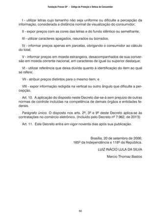 60
I - utilizar letras cujo tamanho não seja uniforme ou dificulte a percepção da
informação, considerada a distância normal de visualização do consumidor;
II - expor preços com as cores das letras e do fundo idêntico ou semelhante;
III - utilizar caracteres apagados, rasurados ou borrados;
IV - informar preços apenas em parcelas, obrigando o consumidor ao cálculo
do total;
V - informar preços em moeda estrangeira, desacompanhados de sua conver-
são em moeda corrente nacional, em caracteres de igual ou superior destaque;
VI - utilizar referência que deixa dúvida quanto à identificação do item ao qual
se refere;
VII - atribuir preços distintos para o mesmo item; e
VIII - expor informação redigida na vertical ou outro ângulo que dificulte a per-
cepção.
Art. 10. A aplicação do disposto neste Decreto dar-se-á sem prejuízo de outras
normas de controle incluídas na competência de demais órgãos e entidades fe-
derais.
Parágrafo único. O disposto nos arts. 2º, 3º e 9º deste Decreto aplica-se às
contratações no comércio eletrônico. (Incluído pelo Decreto nº 7.962, de 201'3)
Art. 11. Este Decreto entra em vigor noventa dias após sua publicação.
Brasília, 20 de setembro de 2006;
185º da Independência e 118º da República.
LUIZ INÁCIO LULA DA SILVA
Marcio Thomaz Bastos
Fundação Procon-SP – Código de Proteção e Defesa do Consumidor
 