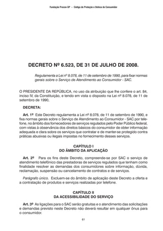 61
DECRETO Nº 6.523, DE 31 DE JULHO DE 2008.
Regulamenta a Lei nº 8.078, de 11 de setembro de 1990, para fixar normas
gerais sobre o Serviço de Atendimento ao Consumidor - SAC.
O PRESIDENTE DA REPÚBLICA, no uso da atribuição que lhe confere o art. 84,
inciso IV, da Constituição, e tendo em vista o disposto na Lei nº 8.078, de 11 de
setembro de 1990,
DECRETA:
Art. 1º Este Decreto regulamenta a Lei nº 8.078, de 11 de setembro de 1990, e
fixa normas gerais sobre o Serviço de Atendimento ao Consumidor - SAC por tele-
fone, no âmbito dos fornecedores de serviços regulados pelo Poder Público federal,
com vistas à observância dos direitos básicos do consumidor de obter informação
adequada e clara sobre os serviços que contratar e de manter-se protegido contra
práticas abusivas ou ilegais impostas no fornecimento desses serviços.
CAPÍTULO I
DO ÂMBITO DA APLICAÇÃO
Art. 2º Para os fins deste Decreto, compreende-se por SAC o serviço de
atendimento telefônico das prestadoras de serviços regulados que tenham como
finalidade resolver as demandas dos consumidores sobre informação, dúvida,
reclamação, suspensão ou cancelamento de contratos e de serviços.
Parágrafo único. Excluem-se do âmbito de aplicação deste Decreto a oferta e
a contratação de produtos e serviços realizadas por telefone.
CAPÍTULO II
DA ACESSIBILIDADE DO SERVIÇO
Art. 3º As ligações para o SAC serão gratuitas e o atendimento das solicitações
e demandas previsto neste Decreto não deverá resultar em qualquer ônus para
o consumidor.
Fundação Procon-SP – Código de Proteção e Defesa do Consumidor
 
