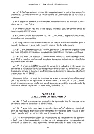 62
Art. 4º O SAC garantirá ao consumidor, no primeiro menu eletrônico, as opções
de contato com o atendente, de reclamação e de cancelamento de contratos e
serviços.
§ 1º A opção de contatar o atendimento pessoal constará de todas as subdivi-
sões do menu eletrônico.
§ 2º O consumidor não terá a sua ligação finalizada pelo fornecedor antes da
conclusão do atendimento.
§ 3º O acesso inicial ao atendente não será condicionado ao prévio fornecimento
de dados pelo consumidor.
§ 4º Regulamentação específica tratará do tempo máximo necessário para o
contato direto com o atendente, quando essa opção for selecionada.
Art. 5º O SAC estará disponível, ininterruptamente, durante vinte e quatro horas
por dia e sete dias por semana, ressalvado o disposto em normas específicas.
Art. 6º O acesso das pessoas com deficiência auditiva ou de fala será garantido
pelo SAC, em caráter preferencial, facultado à empresa atribuir número telefônico
específico para este fim.
Art. 7º O número do SAC constará de forma clara e objetiva em todos os do-
cumentos e materiais impressos entregues ao consumidor no momento da con-
tratação do serviço e durante o seu fornecimento, bem como na página eletrônica
da empresa na INTERNET.
Parágrafo único. No caso de empresa ou grupo empresarial que oferte servi-
ços conjuntamente, será garantido ao consumidor o acesso, ainda que por meio
de diversos números de telefone, a canal único que possibilite o atendimento de
demanda relativa a qualquer um dos serviços oferecidos.
CAPÍTULO III
DA QUALIDADE DO ATENDIMENTO
Art. 8º O SAC obedecerá aos princípios da dignidade, boa-fé, transparência,
eficiência, eficácia, celeridade e cordialidade.
Art. 9º O atendente, para exercer suas funções no SAC, deve ser capacitado
com as habilidades técnicas e procedimentais necessárias para realizar o ade-
quado atendimento ao consumidor, em linguagem clara.
Art. 10. Ressalvados os casos de reclamação e de cancelamento de serviços,
o SAC garantirá a transferência imediata ao setor competente para atendimento
definitivo da demanda, caso o primeiro atendente não tenha essa atribuição.
Fundação Procon-SP – Código de Proteção e Defesa do Consumidor
 