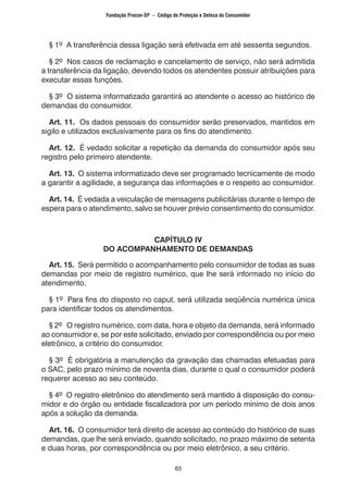 63
§ 1º A transferência dessa ligação será efetivada em até sessenta segundos.
§ 2º Nos casos de reclamação e cancelamento de serviço, não será admitida
a transferência da ligação, devendo todos os atendentes possuir atribuições para
executar essas funções.
§ 3º O sistema informatizado garantirá ao atendente o acesso ao histórico de
demandas do consumidor.
Art. 11. Os dados pessoais do consumidor serão preservados, mantidos em
sigilo e utilizados exclusivamente para os fins do atendimento.
Art. 12. É vedado solicitar a repetição da demanda do consumidor após seu
registro pelo primeiro atendente.
Art. 13. O sistema informatizado deve ser programado tecnicamente de modo
a garantir a agilidade, a segurança das informações e o respeito ao consumidor.
Art. 14. É vedada a veiculação de mensagens publicitárias durante o tempo de
espera para o atendimento, salvo se houver prévio consentimento do consumidor.
CAPÍTULO IV
DO ACOMPANHAMENTO DE DEMANDAS
Art. 15. Será permitido o acompanhamento pelo consumidor de todas as suas
demandas por meio de registro numérico, que lhe será informado no início do
atendimento.
§ 1º Para fins do disposto no caput, será utilizada seqüência numérica única
para identificar todos os atendimentos.
§ 2º O registro numérico, com data, hora e objeto da demanda, será informado
ao consumidor e, se por este solicitado, enviado por correspondência ou por meio
eletrônico, a critério do consumidor.
§ 3º É obrigatória a manutenção da gravação das chamadas efetuadas para
o SAC, pelo prazo mínimo de noventa dias, durante o qual o consumidor poderá
requerer acesso ao seu conteúdo.
§ 4º O registro eletrônico do atendimento será mantido à disposição do consu-
midor e do órgão ou entidade fiscalizadora por um período mínimo de dois anos
após a solução da demanda.
Art. 16. O consumidor terá direito de acesso ao conteúdo do histórico de suas
demandas, que lhe será enviado, quando solicitado, no prazo máximo de setenta
e duas horas, por correspondência ou por meio eletrônico, a seu critério.
Fundação Procon-SP – Código de Proteção e Defesa do Consumidor
 