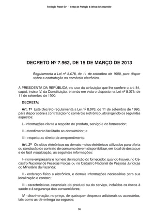 66
DECRETO Nº 7.962, DE 15 DE MARÇO DE 2013
Regulamenta a Lei nº 8.078, de 11 de setembro de 1990, para dispor
sobre a contratação no comércio eletrônico.
A PRESIDENTA DA REPÚBLICA, no uso da atribuição que lhe confere o art. 84,
caput, inciso IV, da Constituição, e tendo em vista o disposto na Lei nº 8.078, de
11 de setembro de 1990,
DECRETA:
Art. 1º Este Decreto regulamenta a Lei nº 8.078, de 11 de setembro de 1990,
para dispor sobre a contratação no comércio eletrônico, abrangendo os seguintes
aspectos:
I - informações claras a respeito do produto, serviço e do fornecedor;
II - atendimento facilitado ao consumidor; e
III - respeito ao direito de arrependimento.
Art. 2º Os sítios eletrônicos ou demais meios eletrônicos utilizados para oferta
ou conclusão de contrato de consumo devem disponibilizar, em local de destaque
e de fácil visualização, as seguintes informações:
I - nome empresarial e número de inscrição do fornecedor, quando houver, no Ca-
dastro Nacional de Pessoas Físicas ou no Cadastro Nacional de Pessoas Jurídicas
do Ministério da Fazenda;
II - endereço físico e eletrônico, e demais informações necessárias para sua
localização e contato;
III - características essenciais do produto ou do serviço, incluídos os riscos à
saúde e à segurança dos consumidores;
IV - discriminação, no preço, de quaisquer despesas adicionais ou acessórias,
tais como as de entrega ou seguros;
Fundação Procon-SP – Código de Proteção e Defesa do Consumidor
 