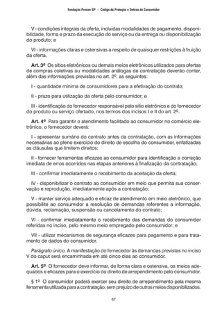 67
V - condições integrais da oferta, incluídas modalidades de pagamento, disponi-
bilidade, forma e prazo da execução do serviço ou da entrega ou disponibilização
do produto; e
VI - informações claras e ostensivas a respeito de quaisquer restrições à fruição
da oferta.
Art. 3º Os sítios eletrônicos ou demais meios eletrônicos utilizados para ofertas
de compras coletivas ou modalidades análogas de contratação deverão conter,
além das informações previstas no art. 2º, as seguintes:
I - quantidade mínima de consumidores para a efetivação do contrato;
II - prazo para utilização da oferta pelo consumidor; e
III - identificação do fornecedor responsável pelo sítio eletrônico e do fornecedor
do produto ou serviço ofertado, nos termos dos incisos I e II do art. 2º.
Art. 4º Para garantir o atendimento facilitado ao consumidor no comércio ele-
trônico, o fornecedor deverá:
I - apresentar sumário do contrato antes da contratação, com as informações
necessárias ao pleno exercício do direito de escolha do consumidor, enfatizadas
as cláusulas que limitem direitos;
II - fornecer ferramentas eficazes ao consumidor para identificação e correção
imediata de erros ocorridos nas etapas anteriores à finalização da contratação;
III - confirmar imediatamente o recebimento da aceitação da oferta;
IV - disponibilizar o contrato ao consumidor em meio que permita sua conser-
vação e reprodução, imediatamente após a contratação;
V - manter serviço adequado e eficaz de atendimento em meio eletrônico, que
possibilite ao consumidor a resolução de demandas referentes a informação,
dúvida, reclamação, suspensão ou cancelamento do contrato;
VI - confirmar imediatamente o recebimento das demandas do consumidor
referidas no inciso, pelo mesmo meio empregado pelo consumidor; e
VII - utilizar mecanismos de segurança eficazes para pagamento e para trata-
mento de dados do consumidor.
Parágrafo único. A manifestação do fornecedor às demandas previstas no inciso
V do caput será encaminhada em até cinco dias ao consumidor.
Art. 5º O fornecedor deve informar, de forma clara e ostensiva, os meios ade-
quados e eficazes para o exercício do direito de arrependimento pelo consumidor.
§ 1º O consumidor poderá exercer seu direito de arrependimento pela mesma
ferramentautilizadaparaacontratação,semprejuízodeoutrosmeiosdisponibilizados.
Fundação Procon-SP – Código de Proteção e Defesa do Consumidor
 