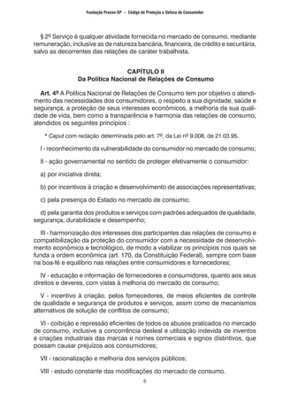 5
	 § 2º Serviço é qualquer atividade fornecida no mercado de consumo, mediante
remuneração, inclusive as de natureza bancária, financeira, de crédito e securitária,
salvo as decorrentes das relações de caráter trabalhista.
CAPÍTULO II
Da Política Nacional de Relações de Consumo
	 Art. 4º A Política Nacional de Relações de Consumo tem por objetivo o atendi-
mento das necessidades dos consumidores, o respeito a sua dignidade, saúde e
segurança, a proteção de seus interesses econômicos, a melhoria da sua quali-
dade de vida, bem como a transparência e harmonia das relações de consumo,
atendidos os seguintes princípios :
	 * Caput com redação determinada pelo art. 7º, da Lei nº 9.008, de 21.03.95.
	 I - reconhecimento da vulnerabilidade do consumidor no mercado de consumo;
	 II - ação governamental no sentido de proteger efetivamente o consumidor:
	 a) por iniciativa direta;
	 b) por incentivos à criação e desenvolvimento de associações representativas;
	 c) pela presença do Estado no mercado de consumo;
	 d) pela garantia dos produtos e serviços com padrões adequados de qualidade,
segurança, durabilidade e desempenho;
	 III - harmonização dos interesses dos participantes das relações de consumo e
compatibilização da proteção do consumidor com a necessidade de desenvolvi-
mento econômico e tecnológico, de modo a viabilizar os princípios nos quais se
funda a ordem econômica (art. 170, da Constituição Federal), sempre com base
na boa-fé e equilíbrio nas relações entre consumidores e fornecedores;
	 IV - educação e informação de fornecedores e consumidores, quanto aos seus
direitos e deveres, com vistas à melhoria do mercado de consumo;
	 V - incentivo à criação, pelos fornecedores, de meios eficientes de controle
de qualidade e segurança de produtos e serviços, assim como de mecanismos
alternativos de solução de conflitos de consumo;
	 VI - coibição e repressão eficientes de todos os abusos praticados no mercado
de consumo, inclusive a concorrência desleal e utilização indevida de inventos
e criações industriais das marcas e nomes comerciais e signos distintivos, que
possam causar prejuízos aos consumidores;
	 VII - racionalização e melhoria dos serviços públicos;
	 VIII - estudo constante das modificações do mercado de consumo.
Fundação Procon-SP – Código de Proteção e Defesa do Consumidor
 