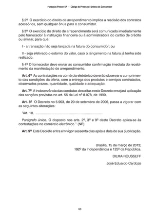 68
§ 2º O exercício do direito de arrependimento implica a rescisão dos contratos
acessórios, sem qualquer ônus para o consumidor.
§ 3º O exercício do direito de arrependimento será comunicado imediatamente
pelo fornecedor à instituição financeira ou à administradora do cartão de crédito
ou similar, para que:
I - a transação não seja lançada na fatura do consumidor; ou
II - seja efetivado o estorno do valor, caso o lançamento na fatura já tenha sido
realizado.
§ 4º O fornecedor deve enviar ao consumidor confirmação imediata do recebi-
mento da manifestação de arrependimento.
Art. 6º As contratações no comércio eletrônico deverão observar o cumprimen-
to das condições da oferta, com a entrega dos produtos e serviços contratados,
observados prazos, quantidade, qualidade e adequação.
Art. 7º A inobservância das condutas descritas neste Decreto ensejará aplicação
das sanções previstas no art. 56 da Lei nº 8.078, de 1990.
Art. 8º O Decreto no 5.903, de 20 de setembro de 2006, passa a vigorar com
as seguintes alterações:
“Art. 10. ........................................................................
Parágrafo único. O disposto nos arts. 2º, 3º e 9º deste Decreto aplica-se às
contratações no comércio eletrônico.” (NR)
Art. 9º Este Decreto entra em vigor sessenta dias após a data de sua publicação.
Brasília, 15 de março de 2013;
192º da Independência e 125º da República.
DILMA ROUSSEFF
José Eduardo Cardozo
Fundação Procon-SP – Código de Proteção e Defesa do Consumidor
 
