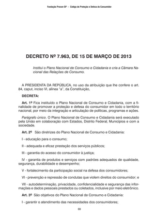 69
DECRETO Nº 7.963, DE 15 DE MARÇO DE 2013
Institui o Plano Nacional de Consumo e Cidadania e cria a Câmara Na-
cional das Relações de Consumo.
A PRESIDENTA DA REPÚBLICA, no uso da atribuição que lhe confere o art.
84, caput, inciso VI, alínea “a”, da Constituição,
DECRETA:
Art. 1º Fica instituído o Plano Nacional de Consumo e Cidadania, com a fi-
nalidade de promover a proteção e defesa do consumidor em todo o território
nacional, por meio da integração e articulação de políticas, programas e ações.
Parágrafo único. O Plano Nacional de Consumo e Cidadania será executado
pela União em colaboração com Estados, Distrito Federal, Municípios e com a
sociedade.
Art. 2º São diretrizes do Plano Nacional de Consumo e Cidadania:
I - educação para o consumo;
II - adequada e eficaz prestação dos serviços públicos;
III - garantia do acesso do consumidor à justiça;
IV - garantia de produtos e serviços com padrões adequados de qualidade,
segurança, durabilidade e desempenho;
V - fortalecimento da participação social na defesa dos consumidores;
VI - prevenção e repressão de condutas que violem direitos do consumidor; e
VII - autodeterminação, privacidade, confidencialidade e segurança das infor-
mações e dados pessoais prestados ou coletados, inclusive por meio eletrônico.
Art. 3º São objetivos do Plano Nacional de Consumo e Cidadania:
I - garantir o atendimento das necessidades dos consumidores;
Fundação Procon-SP – Código de Proteção e Defesa do Consumidor
 