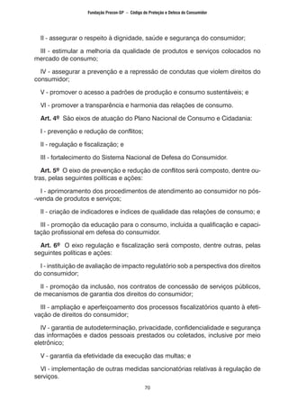 70
II - assegurar o respeito à dignidade, saúde e segurança do consumidor;
III - estimular a melhoria da qualidade de produtos e serviços colocados no
mercado de consumo;
IV - assegurar a prevenção e a repressão de condutas que violem direitos do
consumidor;
V - promover o acesso a padrões de produção e consumo sustentáveis; e
VI - promover a transparência e harmonia das relações de consumo.
Art. 4º São eixos de atuação do Plano Nacional de Consumo e Cidadania:
I - prevenção e redução de conflitos;
II - regulação e fiscalização; e
III - fortalecimento do Sistema Nacional de Defesa do Consumidor.
Art. 5º O eixo de prevenção e redução de conflitos será composto, dentre ou-
tras, pelas seguintes políticas e ações:
I - aprimoramento dos procedimentos de atendimento ao consumidor no pós-
-venda de produtos e serviços;
II - criação de indicadores e índices de qualidade das relações de consumo; e
III - promoção da educação para o consumo, incluída a qualificação e capaci-
tação profissional em defesa do consumidor.
Art. 6º O eixo regulação e fiscalização será composto, dentre outras, pelas
seguintes políticas e ações:
I - instituição de avaliação de impacto regulatório sob a perspectiva dos direitos
do consumidor;
II - promoção da inclusão, nos contratos de concessão de serviços públicos,
de mecanismos de garantia dos direitos do consumidor;
III - ampliação e aperfeiçoamento dos processos fiscalizatórios quanto à efeti-
vação de direitos do consumidor;
IV - garantia de autodeterminação, privacidade, confidencialidade e segurança
das informações e dados pessoais prestados ou coletados, inclusive por meio
eletrônico;
V - garantia da efetividade da execução das multas; e
VI - implementação de outras medidas sancionatórias relativas à regulação de
serviços.
Fundação Procon-SP – Código de Proteção e Defesa do Consumidor
 