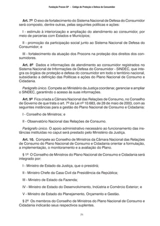 71
Art. 7º O eixo de fortalecimento do Sistema Nacional de Defesa do Consumidor
será composto, dentre outras, pelas seguintes políticas e ações:
I - estimulo à interiorização e ampliação do atendimento ao consumidor, por
meio de parcerias com Estados e Municípios;
II - promoção da participação social junto ao Sistema Nacional de Defesa do
Consumidor; e
III - fortalecimento da atuação dos Procons na proteção dos direitos dos con-
sumidores.
Art. 8º Dados e informações de atendimento ao consumidor registrados no
Sistema Nacional de Informações de Defesa do Consumidor - SINDEC, que inte-
gra os órgãos de proteção e defesa do consumidor em todo o território nacional,
subsidiarão a definição das Políticas e ações do Plano Nacional de Consumo e
Cidadania.
Parágrafo único. Compete ao Ministério da Justiça coordenar, gerenciar e ampliar
o SINDEC, garantindo o acesso às suas informações.
Art. 9º Fica criada a Câmara Nacional das Relações de Consumo, no Conselho
de Governo de que trata o art. 7º da Lei nº 10.683, de 28 de maio de 2003, com as
seguintes instâncias para a gestão do Plano Nacional de Consumo e Cidadania:
I - Conselho de Ministros; e
II - Observatório Nacional das Relações de Consumo.
Parágrafo único. O apoio administrativo necessário ao funcionamento das ins-
tâncias instituídas no caput será prestado pelo Ministério da Justiça.
Art. 10. Compete ao Conselho de Ministros da Câmara Nacional das Relações
de Consumo do Plano Nacional de Consumo e Cidadania orientar a formulação,
a implementação, o monitoramento e a avaliação do Plano.
§ 1º O Conselho de Ministros do Plano Nacional de Consumo e Cidadania será
integrado por:
I - Ministro de Estado da Justiça, que o presidirá;
II - Ministro Chefe da Casa Civil da Presidência da República;
III - Ministro de Estado da Fazenda;
IV - Ministro de Estado do Desenvolvimento, Indústria e Comércio Exterior; e
V - Ministro de Estado do Planejamento, Orçamento e Gestão.
§ 2º Os membros do Conselho de Ministros do Plano Nacional de Consumo e
Cidadania indicarão seus respectivos suplentes.
Fundação Procon-SP – Código de Proteção e Defesa do Consumidor
 