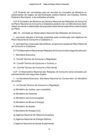 72
§ 3º Poderão ser convidados para as reuniões do Conselho de Ministros re-
presentantes de órgãos da administração pública federal, dos Estados, Distrito
Federal e Municípios, e de entidades privadas.
§ 4º O Conselho de Ministros da Câmara Nacional das Relações de Consumo
do Plano Nacional de Consumo e Cidadania poderá criar comitês técnicos desti-
nados ao estudo e elaboração de propostas sobre temas específicos relacionados
ao Plano.
Art. 11. Compete ao Observatório Nacional das Relações de Consumo:
I - promover estudos e formular propostas para consecução dos objetivos do
Plano Nacional de Consumo e Cidadania; e
II - acompanhar a execução das políticas, programas e ações do Plano Nacional
de Consumo e Cidadania.
§ 1º O Observatório Nacional das Relações de Consumo terá a seguinte estrutura:
I - Secretaria Executiva,
II - Comitê Técnico de Consumo e Regulação;
III - Comitê Técnico de Consumo e Turismo; e
IV - Comitê Técnico de Consumo e Pós-Venda.
§ 2º O Observatório Nacional das Relações de Consumo será composto por
representantes dos seguintes órgãos:
I - na Secretaria-Executiva: Secretaria Nacional do Consumidor do Ministério
da Justiça;
II - no Comitê Técnico de Consumo e Regulação:
a) Ministério da Justiça, que o presidirá;
b) Ministério da Fazenda;
c) Ministério das Comunicações
d) Ministério de Minas e Energia;
e) Ministério da Saúde;
f) Secretaria de Aviação Civil;
g) Agência Nacional de Telecomunicações;
h) Agência Nacional de Energia Elétrica;
i) Agência Nacional de Saúde Suplementar;
Fundação Procon-SP – Código de Proteção e Defesa do Consumidor
 
