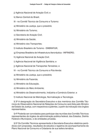73
j) Agência Nacional de Aviação Civil; e
k) Banco Central do Brasil;
III - no Comitê Técnico de Consumo e Turismo:
a) Ministério da Justiça, que o presidirá;
b) Ministério do Turismo;
c) Secretaria de Aviação Civil;
d) Ministério da Saúde;
e) Ministério dos Transportes;
f) Instituto Brasileiro de Turismo - EMBRATUR;
g) Empresa Brasileira de Infraestrutura Aeronáutica - INFRAERO;
h) Agência Nacional de Aviação Civil;
i) Agência Nacional de Vigilância Sanitária; e
j) Agência Nacional de Transportes Terrestres; e
IV - no Comitê Técnico de Consumo e Pós-Venda:
a) Ministério da Justiça, que o presidirá;
b) Ministério da Fazenda;
c) Ministério da Educação,
d) Ministério do Meio Ambiente;
e) Ministério do Desenvolvimento, Indústria e Comércio Exterior; e
f) Instituto Nacional de Metrologia, Normalização e Tecnologia.
§ 3º A designação do Secretário-Executivo e dos membros dos Comitês Téc-
nicos do Observatório Nacional de Relações de Consumo será feita pelo Ministro
de Estado da Justiça, com respectivos suplentes, a partir da indicação dos órgãos
representados.
§ 4º Poderão ser convidados para participar das reuniões dos Comitês Técnicos
representantes de órgãos da administração pública federal, dos Estados, Distrito
Federal e Municípios, e de entidades privadas.
§ 5º Os Comitês Técnicos apresentarão à Secretaria-Executiva relatórios perió-
dicos com propostas, resultados de estudos e registros do acompanhamento do
Plano Nacional de Consumo e Cidadania de sua esfera temática.
Fundação Procon-SP – Código de Proteção e Defesa do Consumidor
 